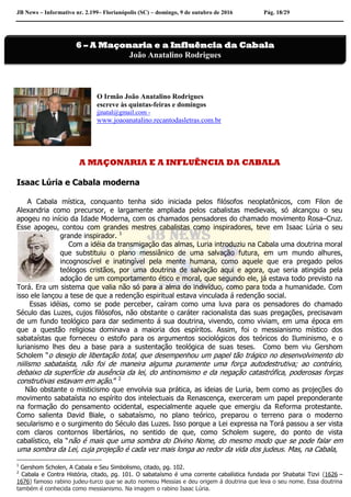 JB News – Informativo nr. 2.199– Florianópolis (SC) – domingo, 9 de outubro de 2016 Pág. 18/29
O Irmão João Anatalino Rodrigues
escreve às quintas-feiras e domingos
jjnatal@gmail.com -
www.joaoanatalino.recantodasletras.com.br
A MAÇONARIA E A INFLUÊNCIA DA CABALA
Isaac Lúria e Cabala moderna
A Cabala mística, conquanto tenha sido iniciada pelos filósofos neoplatônicos, com Filon de
Alexandria como precursor, e largamente ampliada pelos cabalistas medievais, só alcançou o seu
apogeu no início da Idade Moderna, com os chamados pensadores do chamado movimento Rosa–Cruz.
Esse apogeu, contou com grandes mestres cabalistas como inspiradores, teve em Isaac Lúria o seu
grande inspirador. 1
Com a idéia da transmigação das almas, Luria introduziu na Cabala uma doutrina moral
que substituiu o plano messiânico de uma salvação futura, em um mundo alhures,
incognoscível e inatingível pela mente humana, como aquele que era pregado pelos
teólogos cristãos, por uma doutrina de salvação aqui e agora, que seria atingida pela
adoção de um comportamento ético e moral, que segundo ele, já estava todo previsto na
Torá. Era um sistema que valia não só para a alma do indivíduo, como para toda a humanidade. Com
isso ele lançou a tese de que a redenção espiritual estava vinculada á redenção social.
Essas idéias, como se pode perceber, caíram como uma luva para os pensadores do chamado
Século das Luzes, cujos filósofos, não obstante o caráter racionalista das suas pregações, precisavam
de um fundo teológico para dar sedimento á sua doutrina, vivendo, como viviam, em uma época em
que a questão religiosa dominava a maioria dos espíritos. Assim, foi o messianismo místico dos
sabataístas que forneceu o estofo para os argumentos sociológicos dos teóricos do Iluminismo, e o
lurianismo lhes deu a base para a sustentação teológica de suas teses. Como bem viu Gershom
Scholem “o desejo de libertação total, que desempenhou um papel tão trágico no desenvolvimento do
niilismo sabataísta, não foi de maneira alguma puramente uma força autodestrutiva; ao contrário,
debaixo da superfície da ausência da lei, do antinomismo e da negação catastrófica, poderosas forças
construtivas estavam em ação.” 2
Não obstante o misticismo que envolvia sua prática, as ideias de Luria, bem como as projeções do
movimento sabataísta no espírito dos intelectuais da Renascença, exerceram um papel preponderante
na formação do pensamento ocidental, especialmente aquele que emergiu da Reforma protestante.
Como salienta David Biale, o sabataísmo, no plano teórico, preparou o terreno para o moderno
secularismo e o surgimento do Século das Luzes. Isso porque a Lei expressa na Torá passou a ser vista
com claros contornos libertários, no sentido de que, como Scholem sugere, do ponto de vista
cabalístico, ela “não é mais que uma sombra do Divino Nome, do mesmo modo que se pode falar em
uma sombra da Lei, cuja projeção é cada vez mais longa ao redor da vida dos judeus. Mas, na Cabala,
1
Gershom Scholen, A Cabala e Seu Simbolismo, citado, pg. 102.
2
Cabala e Contra História, citado, pg. 101. O sabataísmo é uma corrente cabalística fundada por Shabatai Tizvi (1626 –
1676) famoso rabino judeu-turco que se auto nomeou Messias e deu origem á doutrina que leva o seu nome. Essa doutrina
também é conhecida como messianismo. Na imagem o rabino Isaac Lúria.
6 – A Maçonaria e a Influência da Cabala
João Anatalino Rodrigues
 