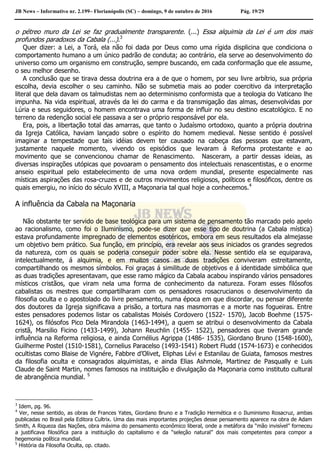 JB News – Informativo nr. 2.199– Florianópolis (SC) – domingo, 9 de outubro de 2016 Pág. 19/29
o pétreo muro da Lei se faz gradualmente transparente. (...) Essa alquimia da Lei é um dos mais
profundos paradoxos da Cabala (...).3
Quer dizer: a Lei, a Torá, ela não foi dada por Deus como uma rígida displicina que condiciona o
comportamento humano a um único padrão de conduta; ao contrário, ela serve ao desenvolvimento do
universo como um organismo em construção, sempre buscando, em cada conformação que ele assume,
o seu melhor desenho.
A conclusão que se tirava dessa doutrina era a de que o homem, por seu livre arbítrio, sua própria
escolha, devia escolher o seu caminho. Não se submetia mais ao poder coercitivo da interpretação
literal que dela davam os talmudistas nem ao determinismo conformista que a teologia do Vaticano lhe
impunha. Na vida espiritual, através da lei do carma e da transmigação das almas, desenvolvidas por
Lúria e seus seguidores, o homem encontrava uma forma de influir no seu destino escatológico. E no
terreno da redenção social ele passava a ser o próprio responsável por ela.
Era, pois, a libertação total das amarras, que tanto o Judaísmo ortodoxo, quanto a própria doutrina
da Igreja Católica, haviam lançado sobre o espírito do homem medieval. Nesse sentido é possível
imaginar a tempestade que tais idéias devem ter causado na cabeça das pessoas que estavam,
justamente naquele momento, vivendo os episódios que levaram á Reforma protestante e ao
movimento que se convencionou chamar de Renascimento. Nasceram, a partir dessas ideias, as
diversas inspirações utópicas que povoaram o pensamento dos intelectuais renascentistas, e o enorme
anseio espiritual pelo estabelecimento de uma nova ordem mundial, presente especialmente nas
místicas aspirações das rosa-cruzes e de outros movimentos religiosos, políticos e filosóficos, dentre os
quais emergiu, no início do século XVIII, a Maçonaria tal qual hoje a conhecemos.4
A influência da Cabala na Maçonaria
Não obstante ter servido de base teológica para um sistema de pensamento tão marcado pelo apelo
ao racionalismo, como foi o Iluminismo, pode-se dizer que esse tipo de doutrina (a Cabala mística)
estava profundamente impregnado de elementos esotéricos, embora em seus resultados ela almejasse
um objetivo bem prático. Sua função, em princípio, era revelar aos seus iniciados os grandes segredos
da natureza, com os quais se poderia conseguir poder sobre ela. Nesse sentido ela se equiparava,
intelectualmente, á alquimia, e em muitos casos as duas tradições conviveram estreitamente,
compartilhando os mesmos símbolos. Foi graças á similitude de objetivos e á identidade simbólica que
as duas tradições apresentavam, que esse ramo mágico da Cabala acabou inspirando vários pensadores
místicos cristãos, que viram nela uma forma de conhecimento da natureza. Foram esses filósofos
cabalistas os mestres que compartilharam com os pensadores rosacrucianos o desenvolvimento da
filosofia oculta e o apostolado do livre pensamento, numa época em que discordar, ou pensar diferente
dos doutores da Igreja significava a prisão, a tortura nas masmorras e a morte nas fogueiras. Entre
estes pensadores podemos listar os cabalistas Moisés Cordovero (1522- 1570), Jacob Boehme (1575-
1624), os filósofos Pico Dela Mirandola (1463-1494), a quem se atribui o desenvolvimento da Cabala
cristã, Marsilio Ficino (1433-1499), Johann Reuchlin (1455- 1522), pensadores que tiveram grande
influência na Reforma religiosa, e ainda Cornélius Agrippa (1486- 1535), Giordano Bruno (1548-1600),
Guilherme Postel (1510-1581), Cornelius Paracelso (1493-1541) Robert Fludd (1574-1673) e conhecidos
ocultistas como Blaise de Vignére, Fabbre d’Olivet, Eliphas Lévi e Estanilau de Guiata, famosos mestres
da filosofia oculta e consagrados alquimistas, e ainda Elias Ashmole, Martinez de Pasqually e Luis
Claude de Saint Martin, nomes famosos na instituição e divulgação da Maçonaria como instituto cultural
de abrangência mundial. 5
3
Idem, pg. 96.
4
Ver, nesse sentido, as obras de Frances Yates, Giordano Bruno e a Tradição Hermética e o Iluminismo Rosacruz, ambas
publicadas no Brasil pela Editora Cultrix. Uma das mais importantes projeções desse pensamento aparece na obra de Adam
Smith, A Riqueza das Nações, obra máxima do pensamento econômico liberal, onde a metáfora da “mão invisível” forneceu
a justificava filosófica para a instituição do capitalismo e da “seleção natural” dos mais competentes para compor a
hegemonia política mundial.
5
História da Filosofia Oculta, op. citado.
 