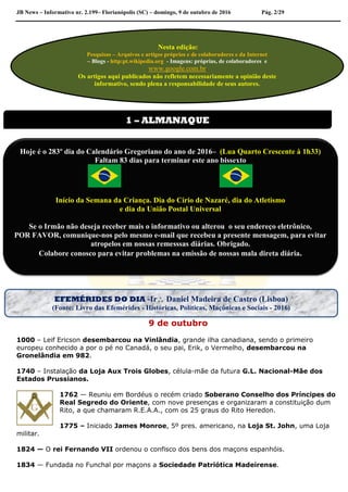 JB News – Informativo nr. 2.199– Florianópolis (SC) – domingo, 9 de outubro de 2016 Pág. 2/29
9 de outubro
1000 – Leif Ericson desembarcou na Vinlândia, grande ilha canadiana, sendo o primeiro
europeu conhecido a por o pé no Canadá, o seu pai, Erik, o Vermelho, desembarcou na
Gronelândia em 982.
1740 – Instalação da Loja Aux Trois Globes, célula-mãe da futura G.L. Nacional-Mãe dos
Estados Prussianos.
1762 — Reuniu em Bordéus o recém criado Soberano Conselho dos Príncipes do
Real Segredo do Oriente, com nove presenças e organizaram a constituição dum
Rito, a que chamaram R.E.A.A., com os 25 graus do Rito Heredon.
1775 – Iniciado James Monroe, 5º pres. americano, na Loja St. John, uma Loja
militar.
1824 — O rei Fernando VII ordenou o confisco dos bens dos maçons espanhóis.
1834 — Fundada no Funchal por maçons a Sociedade Patriótica Madeirense.
Nesta edição:
Pesquisas – Arquivos e artigos próprios e de colaboradores e da Internet
– Blogs - http:pt.wikipedia.org - Imagens: próprias, de colaboradores e
www.google.com.br
Os artigos aqui publicados não refletem necessariamente a opinião deste
informativo, sendo plena a responsabilidade de seus autores.
1 – ALMANAQUE
Hoje é o 283º dia do Calendário Gregoriano do ano de 2016– (Lua Quarto Crescente à 1h33)
Faltam 83 dias para terminar este ano bissexto
Início da Semana da Criança. Dia do Círio de Nazaré, dia do Atletismo
e dia da União Postal Universal
Se o Irmão não deseja receber mais o informativo ou alterou o seu endereço eletrônico,
POR FAVOR, comunique-nos pelo mesmo e-mail que recebeu a presente mensagem, para evitar
atropelos em nossas remesssas diárias. Obrigado.
Colabore conosco para evitar problemas na emissão de nossas mala direta diária.
EFEMÉRIDES DO DIA -Ir Daniel Madeira de Castro (Lisboa)
(Fonte: Livro das Efemérides - Históricas, Políticas, Maçônicas e Sociais - 2016)
 