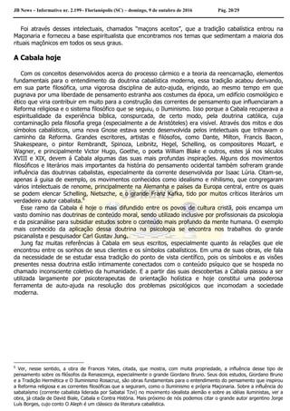 JB News – Informativo nr. 2.199– Florianópolis (SC) – domingo, 9 de outubro de 2016 Pág. 20/29
Foi através desses intelectuais, chamados “maçons aceitos”, que a tradição cabalística entrou na
Maçonaria e forneceu a base espiritualista que encontramos nos temas que sedimentam a maioria dos
rituais maçônicos em todos os seus graus.
A Cabala hoje
Com os conceitos desenvolvidos acerca do processo cármico e a teoria da reencarnação, elementos
fundamentais para o entendimento da doutrina cabalística moderna, essa tradição acabou derivando,
em sua parte filosófica, uma vigorosa disciplina de auto-ajuda, erigindo, ao mesmo tempo em que
pugnava por uma liberdade de pensamento estranha aos costumes da época, um edifício cosmológico e
ético que viria contribuir em muito para a construção das correntes de pensamento que influenciaram a
Reforma religiosa e o sistema filosófico que se seguiu, o Iluminismo. Isso porque a Cabala recuperava a
espiritualidade da experiência bíblica, conspurcada, de certo modo, pela doutrina católica, cuja
contaminação pela filosofia grega (especialmente a de Aristóteles) era visível. Através dos mitos e dos
símbolos cabalísticos, uma nova Gnose estava sendo desenvolvida pelos intelectuais que trilhavam o
caminho da Reforma. Grandes escritores, artistas e filósofos, como Dante, Milton, Francis Bacon,
Shakespeare, o pintor Rembrandt, Spinoza, Leibnitz, Hegel, Schelling, os compositores Mozart, e
Wagner, e principalmente Victor Hugo, Goethe, o poeta William Blake e outros, estes já nos séculos
XVIII e XIX, devem á Cabala algumas das suas mais profundas inspirações. Alguns dos movimentos
filosóficos e literários mais importantes da história do pensamento ocidental também sofreram grande
influência das doutrinas cabalistas, especialmente da corrente desenvolvida por Isaac Lúria. Citam-se,
apenas á guisa de exemplo, os movimentos conhecidos como idealismo e nihilismo, que congregaram
vários intelectuais de renome, principalmente na Alemanha e países da Europa central, entre os quais
se podem elencar Schelling, Nietszche, e o grande Franz Kafka, tido por muitos críticos literários um
verdadeiro autor cabalista.6
Esse ramo da Cabala é hoje o mais difundido entre os povos de cultura cristã, pois encampa um
vasto domínio nas doutrinas de conteúdo moral, sendo utilizado inclusive por profissionais da psicologia
e da psicanálise para subsidiar estudos sobre o conteúdo mais profundo da mente humana. O exemplo
mais conhecido da aplicação dessa doutrina na psicologia se encontra nos trabalhos do grande
psicanalista e pesquisador Carl Gustav Jung.
Jung faz muitas referências à Cabala em seus escritos, especialmente quanto ás relações que ele
encontrou entre os sonhos de seus clientes e os símbolos cabalísticos. Em uma de suas obras, ele fala
da necessidade de se estudar essa tradição do ponto de vista científico, pois os símbolos e as visões
presentes nessa doutrina estão intimamente conectados com o conteúdo psíquico que se hospeda no
chamado inconsciente coletivo da humanidade. E a partir das suas descobertas a Cabala passou a ser
utilizada largamente por psicoterapeutas de orientação holística e hoje constitui uma poderosa
ferramenta de auto-ajuda na resolução dos problemas psicológicos que incomodam a sociedade
moderna.
6
Ver, nesse sentido, a obra de Frances Yates, citada, que mostra, com muita propriedade, a influência desse tipo de
pensamento sobre os filósofos da Renascença, especialmente o grande Giordano Bruno. Seus dois estudos, Giordano Bruno
e a Tradição Hermética e O Iluminismo Rosacruz, são obras fundamentais para o entendimento do pensamento que inspirou
a Reforma religiosa e as correntes filosóficas que a seguiram, como o Iluminismo e própria Maçonaria. Sobre a influência do
sabataísmo (corrente cabalista liderada por Sabatai Tzvi) no movimento idealista alemão e sobre as idéias iluministas, ver a
obra, já citada de David Biale, Cabala e Contra História. Mais próximo de nós podemos citar o grande autor argentino Jorge
Luís Borges, cujo conto O Aleph é um clássico da literatura cabalística.
 