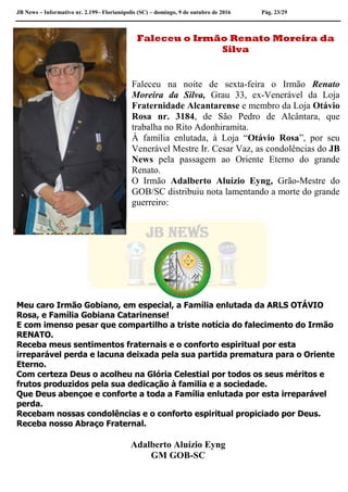 JB News – Informativo nr. 2.199– Florianópolis (SC) – domingo, 9 de outubro de 2016 Pág. 23/29
Faleceu o Irmão Renato Moreira da
Silva
Faleceu na noite de sexta-feira o Irmão Renato
Moreira da Silva, Grau 33, ex-Venerável da Loja
Fraternidade Alcantarense e membro da Loja Otávio
Rosa nr. 3184, de São Pedro de Alcântara, que
trabalha no Rito Adonhiramita.
À família enlutada, à Loja “Otávio Rosa”, por seu
Venerável Mestre Ir. Cesar Vaz, as condolências do JB
News pela passagem ao Oriente Eterno do grande
Renato.
O Irmão Adalberto Aluízio Eyng, Grão-Mestre do
GOB/SC distribuiu nota lamentando a morte do grande
guerreiro:
Meu caro Irmão Gobiano, em especial, a Família enlutada da ARLS OTÁVIO
Rosa, e Família Gobiana Catarinense!
E com imenso pesar que compartilho a triste notícia do falecimento do Irmão
RENATO.
Receba meus sentimentos fraternais e o conforto espiritual por esta
irreparável perda e lacuna deixada pela sua partida prematura para o Oriente
Eterno.
Com certeza Deus o acolheu na Glória Celestial por todos os seus méritos e
frutos produzidos pela sua dedicação à familia e a sociedade.
Que Deus abençoe e conforte a toda a Família enlutada por esta irreparável
perda.
Recebam nossas condolências e o conforto espiritual propiciado por Deus.
Receba nosso Abraço Fraternal.
Adalberto Aluízio Eyng
GM GOB-SC
 