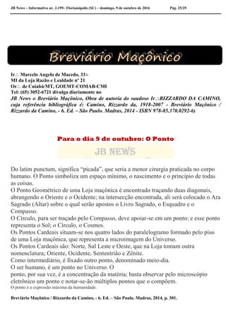 JB News – Informativo nr. 2.199– Florianópolis (SC) – domingo, 9 de outubro de 2016 Pág. 25/29
Ir Marcelo Angelo de Macedo, 33∴
MI da Loja Razão e Lealdade nº 21
Or de Cuiabá/MT, GOEMT-COMAB-CMI
Tel: (65) 3052-6721 divulga diariamente no
JB News o Breviário Maçônico, Obra de autoria do saudoso IrRIZZARDO DA CAMINO,
cuja referência bibliográfica é: Camino, Rizzardo da, 1918-2007 - Breviário Maçônico /
Rizzardo da Camino, - 6. Ed. – São Paulo. Madras, 2014 - ISBN 978-85.370.0292-6)
Para o dia 9 de outubro: O Ponto
Do latim punctum, significa “picada”, que seria a menor cirurgia praticada no corpo
humano. O Ponto simboliza um espaço mínimo, o nascimento e o princípio de todas
as coisas.
O Ponto Geométrico de uma Loja maçônica é encontrado traçando duas diagonais,
abrangendo o Oriente e o Ocidente; na intersecção encontrada, ali será colocado o Ara
Sagrado (Altar) sobre o qual serão apostos o Livro Sagrado, o Esquadro e o
Compasso.
O Círculo, para ser traçado pelo Compasso, deve apoiar-se em um ponto; e esse ponto
representa o Sol; o Círculo, o Cosmos.
Os Pontos Cardeais situam-se nos quatro lados do paralelogramo formado pelo piso
de uma Loja maçônica, que representa a microimagem do Universo.
Os Pontos Cardeais são: Norte, Sul Leste e Oeste, que na Loja tomam outra
nomenclatura; Oriente, Ocidente, Sententrião e Zênite.
Como intermediário, é fixado outro ponto, denominado meio-dia.
O ser humano, é um ponto no Universo. O
ponto, por sua vez, é a concentração da matéria; basta observar pelo microscópio
eletrônico um ponto e notar-se-ão múltiplos pontos que o compõem.
O ponto é a expressão máxima da humanidade.
Breviário Maçônico / Rizzardo da Camino, - 6. Ed. – São Paulo. Madras, 2014, p. 301.
 