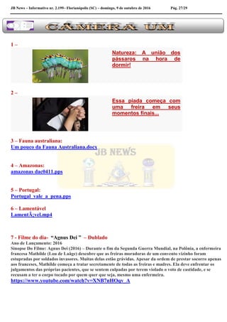 JB News – Informativo nr. 2.199– Florianópolis (SC) – domingo, 9 de outubro de 2016 Pág. 27/29
1 –
Natureza: A união dos
pássaros na hora de
dormir!
2 –
Essa piada começa com
uma freira em seus
momentos finais...
3 – Fauna australiana:
Um pouco da Fauna Australiana.docx
4 – Amazonas:
amazonas dac0411.pps
5 – Portugal:
Portugal_vale_a_pena.pps
6 – Lamentável
LamentÃ¡vel.mp4
7 - Filme do dia- “Agnus Dei ” – Dublado
Ano de Lançamento: 2016
Sinopse Do Filme: Agnus Dei (2016) – Durante o fim da Segunda Guerra Mundial, na Polônia, a enfermeira
francesa Mathilde (Lou de Laâge) descobre que as freiras moradoras de um convento vizinho foram
estupradas por soldados invasores. Muitas delas estão grávidas. Apesar da ordem de prestar socorro apenas
aos franceses, Mathilde começa a tratar secretamente de todas as freiras e madres. Ela deve enfrentar os
julgamentos das próprias pacientes, que se sentem culpadas por terem violado o voto de castidade, e se
recusam a ter o corpo tocado por quem quer que seja, mesmo uma enfermeira.
https://www.youtube.com/watch?v=XNB7nHOqv_A
 