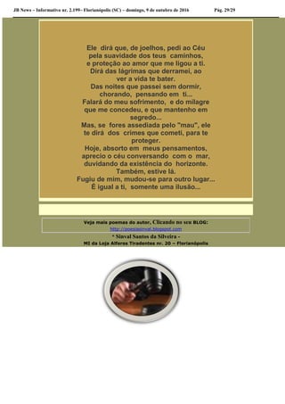 JB News – Informativo nr. 2.199– Florianópolis (SC) – domingo, 9 de outubro de 2016 Pág. 29/29
Ele dirá que, de joelhos, pedi ao Céu
pela suavidade dos teus caminhos,
e proteção ao amor que me ligou a ti.
Dirá das lágrimas que derramei, ao
ver a vida te bater.
Das noites que passei sem dormir,
chorando, pensando em ti...
Falará do meu sofrimento, e do milagre
que me concedeu, e que mantenho em
segredo...
Mas, se fores assediada pelo "mau", ele
te dirá dos crimes que cometi, para te
proteger.
Hoje, absorto em meus pensamentos,
aprecio o céu conversando com o mar,
duvidando da existência do horizonte.
Também, estive lá.
Fugiu de mim, mudou-se para outro lugar...
É igual a ti, somente uma ilusão...
Veja mais poemas do autor, Clicando no seu BLOG:
http://poesiasinval.blogspot.com
* Sinval Santos da Silveira -
MI da Loja Alferes Tiradentes nr. 20 – Florianópolis
 