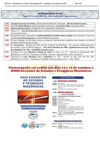 JB News – Informativo nr. 2.199– Florianópolis (SC) – domingo, 9 de outubro de 2016 Pág. 4/29
1740 Fundação da Loja Aux Trois Globes, célula-mater da futura GL Nacional – Mãe dos Estados Prussianos
1775 Iniciado James Monroe, quinto presidente americano, na Loja St. John, uma Loja militar.
1846 Edição da Bula Qui Pluribus, do Papa Pio IX, condenando a Maçonaria.
1853 Nasce o Ir José do Patrocínio figura máxima do abolicionismo principalmente através do seu jornal
A Gazeta da Tarde.
1866 Responsável pela indexação da LIVRARIA MAÇÔNICA da GRAND LODGE OF IOWA, provavelmente a maior do
mundo,nasce Charles Clyde Hunt, eminente Maçom americano .
1894 A Loja Andrade, de São Paulo, torna-se a primeira Loja brasileira a publicar seus estatutos, ao fazê-lo
no Diário Oficial daquele Estado.
1985 Ir.’. Jânio Quadros – Iniciado em 1946, na Loja “Libertas” de São Paulo – SP, e deixou a Maçonaria antes
de receber o grau de Mestre Maçom. – Em 10 de Outubro de 1985, regularizou-se na Loja “Nova
Era Paulista” Nº: 116 – GLMESP. Placet Nº: 13.724
1923 Fundação da Loja Maçônica Estrela do Oeste de minas no. 67 – Oriente de Divinópolis MG.
Obediência: G O M G. Federado à COMAB - Reunião: Segunda-Feira. Rito: Brasileiro.
2000 Fundação da Loja Maçônica Luz e Sabedoria no. 228 – Oriente de São João Del Rei MG.
Obediência: G O M G – Federado à COMAB. Reunião: Quarta-Feira – Rito: REAA.
Florianópolis vai sediar nos dias 14 e 15 de outubro o
XXIII Encontro de Estudos e Pesquisas Maçônicas
Fatos maçônicos do dia
Fonte: O Livro dos Dias (Ir João Guilherme) e acervo pessoal
 