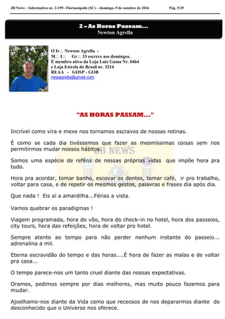 JB News – Informativo nr. 2.199– Florianópolis (SC) – domingo, 9 de outubro de 2016 Pág. 5/29
O Ir Newton Agrella -
M I Gr 33 escreve aos domingos.
É membro ativo da Loja Luiz Gama Nr. 0464
e Loja Estrela do Brasil nr. 3214
REAA - GOSP - GOB
newagrella@gmail.com
"AS HORAS PASSAM..."
Incrível como vira e mexe nos tornamos escravos de nossas rotinas.
É como se cada dia tivéssemos que fazer as mesmíssimas coisas sem nos
permitirmos mudar nossos hábitos.
Somos uma espécie de reféns de nossas próprias vidas que impõe hora pra
tudo.
Hora pra acordar, tomar banho, escovar os dentes, tomar café, ir pro trabalho,
voltar para casa, e de repetir os mesmos gestos, palavras e frases dia após dia.
Que nada ! Eis aí a amardilha...Férias a vista.
Vamos quebrar os paradigmas !
Viagem programada, hora do vôo, hora do check-in no hotel, hora dos passeios,
city tours, hora das refeições, hora de voltar pro hotel.
Sempre atento ao tempo para não perder nenhum instante do passeio...
adrenalina a mil.
Eterna escravidão do tempo e das horas....É hora de fazer as malas e de voltar
pra casa...
O tempo parece-nos um tanto cruel diante das nossas expectativas.
Oramos, pedimos sempre por dias melhores, mas muito pouco fazemos para
mudar.
Ajoelhamo-nos diante da Vida como que receosos de nos depararmos diante do
desconhecido que o Universo nos oferece.
2 – As Horas Passam...
Newton Agrella
 