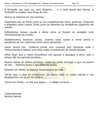 JB News – Informativo nr. 2.199– Florianópolis (SC) – domingo, 9 de outubro de 2016 Pág. 6/29
A Evolução soa cada vez mais distante... e a cada passo que damos...a
Perfeição se projeta mais longe de nós...
Somos os mesmos em nós mesmos.
Orgulhamo-nos de filhos como se nos projetássemos neles, gritamos, xingamos
e brigamos pelos nossos Times como se fossemos os verdadeiros jogadores em
campo.
Defendemos nossas causas e idéias como se fossem as verdades mais
intransponíveis do mundo...
Estabelecemos barreiras sociais, criamos cotas raciais e ainda temos a
petulância de nos referirmos como seres pensantes...
Assim somos nós. Criaturas únicas num Universo sem fronteiras onde o
Conhecimento é apenas uma reles noção inconsistente de nossos desejos.
Difícil fingir que a nossa consciência nos aquieta e apazigua a alma, pois o
tempo não nos permite ponderar...
Mesmo diante de tantos percalços custa-nos muito enxergar o que vai dentro
de nós. Pedimos muito e agradecemos pouco.
Estamos em débito na Balança Orçamentária da Vida....
Talvez seja o caso de investirmos um pouco mais no nosso espírito e nos
despojarmos um pouco da matéria...
Vamos em frente....é vida que segue.... o relógio vai tocar....
Fraternalmente
Newton Agrella
 