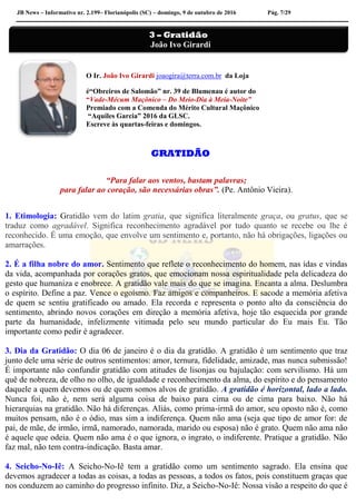 JB News – Informativo nr. 2.199– Florianópolis (SC) – domingo, 9 de outubro de 2016 Pág. 7/29
O Ir. João Ivo Girardi joaogira@terra.com.br da Loja
é“Obreiros de Salomão” nr. 39 de Blumenau é autor do
“Vade-Mécum Maçônico – Do Meio-Dia à Meia-Noite”
Premiado com a Comenda do Mérito Cultural Maçônico
“Aquiles Garcia” 2016 da GLSC.
Escreve às quartas-feiras e domingos.
GRATIDÃO
“Para falar aos ventos, bastam palavras;
para falar ao coração, são necessárias obras”. (Pe. Antônio Vieira).
1. Etimologia: Gratidão vem do latim gratia, que significa literalmente graça, ou gratus, que se
traduz como agradável. Significa reconhecimento agradável por tudo quanto se recebe ou lhe é
reconhecido. É uma emoção, que envolve um sentimento e, portanto, não há obrigações, ligações ou
amarrações.
2. É a filha nobre do amor. Sentimento que reflete o reconhecimento do homem, nas idas e vindas
da vida, acompanhada por corações gratos, que emocionam nossa espiritualidade pela delicadeza do
gesto que humaniza e enobrece. A gratidão vale mais do que se imagina. Encanta a alma. Deslumbra
o espírito. Define a paz. Vence o egoísmo. Faz amigos e companheiros. E sacode a memória afetiva
de quem se sentiu gratificado ou amado. Ela recorda e representa o ponto alto da consciência do
sentimento, abrindo novos corações em direção a memória afetiva, hoje tão esquecida por grande
parte da humanidade, infelizmente vitimada pelo seu mundo particular do Eu mais Eu. Tão
importante como pedir é agradecer.
3. Dia da Gratidão: O dia 06 de janeiro é o dia da gratidão. A gratidão é um sentimento que traz
junto dele uma série de outros sentimentos: amor, ternura, fidelidade, amizade, mas nunca submissão!
É importante não confundir gratidão com atitudes de lisonjas ou bajulação: com servilismo. Há um
quê de nobreza, de olho no olho, de igualdade e reconhecimento da alma, do espírito e do pensamento
daquele a quem devemos ou de quem somos alvos de gratidão. A gratidão é horizontal, lado a lado.
Nunca foi, não é, nem será alguma coisa de baixo para cima ou de cima para baixo. Não há
hierarquias na gratidão. Não há diferenças. Aliás, como prima-irmã do amor, seu oposto não é, como
muitos pensam, não é o ódio, mas sim a indiferença. Quem não ama (seja que tipo de amor for: de
pai, de mãe, de irmão, irmã, namorado, namorada, marido ou esposa) não é grato. Quem não ama não
é aquele que odeia. Quem não ama é o que ignora, o ingrato, o indiferente. Pratique a gratidão. Não
faz mal, não tem contra-indicação. Basta amar.
4. Seicho-No-Iê: A Seicho-No-Iê tem a gratidão como um sentimento sagrado. Ela ensina que
devemos agradecer a todas as coisas, a todas as pessoas, a todos os fatos, pois constituem graças que
nos conduzem ao caminho do progresso infinito. Diz, a Seicho-No-Iê: Nossa visão a respeito do que é
3 – Gratidão
João Ivo Girardi
 