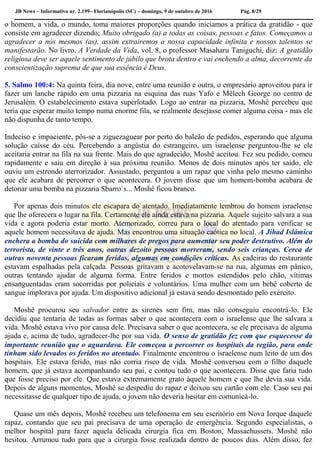 JB News – Informativo nr. 2.199– Florianópolis (SC) – domingo, 9 de outubro de 2016 Pág. 8/29
o homem, a vida, o mundo, toma maiores proporções quando iniciamos a prática da gratidão - que
consiste em agradecer dizendo; Muito obrigado (a) a todas as coisas, pessoas e fatos. Começamos a
agradecer a nós mesmos (as), assim extrairemos a nossa capacidade infinita e nossos talentos se
manifestarão. No livro, A Verdade da Vida, vol. 8, o professor Masaharu Taniguchi, diz: A gratidão
religiosa deve ser aquele sentimento de júbilo que brota dentro e vai enchendo a alma, decorrente da
conscientização suprema de que sua essência é Deus.
5. Salmo 100:4: Na quinta feira, dia nove, entre uma reunião e outra, o empresário aproveitou para ir
fazer um lanche rápido em uma pizzaria na esquina das ruas Yafo e Mêlech George no centro de
Jerusalém. O estabelecimento estava superlotado. Logo ao entrar na pizzaria, Moshê percebeu que
teria que esperar muito tempo numa enorme fila, se realmente desejasse comer alguma coisa - mas ele
não dispunha de tanto tempo.
Indeciso e impaciente, pôs-se a ziguezaguear por perto do balcão de pedidos, esperando que alguma
solução caísse do céu. Percebendo a angústia do estrangeiro, um israelense perguntou-lhe se ele
aceitaria entrar na fila na sua frente. Mais do que agradecido, Moshê aceitou. Fez seu pedido, comeu
rapidamente e saiu em direção à sua próxima reunião. Menos de dois minutos após ter saído, ele
ouviu um estrondo aterrorizador. Assustado, perguntou a um rapaz que vinha pelo mesmo caminho
que ele acabara de percorrer o que acontecera. O jovem disse que um homem-bomba acabara de
detonar uma bomba na pizzaria Sbarro`s... Moshê ficou branco.
Por apenas dois minutos ele escapara do atentado. Imediatamente lembrou do homem israelense
que lhe oferecera o lugar na fila. Certamente ele ainda estava na pizzaria. Aquele sujeito salvara a sua
vida e agora poderia estar morto. Atemorizado, correu para o local do atentado para verificar se
aquele homem necessitava de ajuda. Mas encontrou uma situação caótica no local. A Jihad Islâmica
enchera a bomba do suicida com milhares de pregos para aumentar seu poder destrutivo. Além do
terrorista, de vinte e três anos, outras dezoito pessoas morreram, sendo seis crianças. Cerca de
outras noventa pessoas ficaram feridas, algumas em condições críticas. As cadeiras do restaurante
estavam espalhadas pela calçada. Pessoas gritavam e acotovelavam-se na rua, algumas em pânico,
outras tentando ajudar de alguma forma. Entre feridos e mortos estendidos pelo chão, vítimas
ensanguentadas eram socorridas por policiais e voluntários. Uma mulher com um bebê coberto de
sangue implorava por ajuda. Um dispositivo adicional já estava sendo desmontado pelo exército.
Moshê procurou seu salvador entre as sirenes sem fim, mas não conseguiu encontrá-lo. Ele
decidiu que tentaria de todas as formas saber o que acontecera com o israelense que lhe salvara a
vida. Moshê estava vivo por causa dele. Precisava saber o que acontecera, se ele precisava de alguma
ajuda e, acima de tudo, agradecer-lhe por sua vida. O senso de gratidão fez com que esquecesse da
importante reunião que o aguardava. Ele começou a percorrer os hospitais da região, para onde
tinham sido levados os feridos no atentado. Finalmente encontrou o israelense num leito de um dos
hospitais. Ele estava ferido, mas não corria risco de vida. Moshê conversou com o filho daquele
homem, que já estava acompanhando seu pai, e contou tudo o que acontecera. Disse que faria tudo
que fosse preciso por ele. Que estava extremamente grato àquele homem e que lhe devia sua vida.
Depois de alguns momentos, Moshê se despediu do rapaz e deixou seu cartão com ele. Caso seu pai
necessitasse de qualquer tipo de ajuda, o jovem não deveria hesitar em comunicá-lo.
Quase um mês depois, Moshê recebeu um telefonema em seu escritório em Nova Iorque daquele
rapaz, contando que seu pai precisava de uma operação de emergência. Segundo especialistas, o
melhor hospital para fazer aquela delicada cirurgia fica em Boston, Massachussets. Moshê não
hesitou. Arrumou tudo para que a cirurgia fosse realizada dentro de poucos dias. Além disso, fez
 