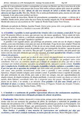 JB News – Informativo nr. 2.199– Florianópolis (SC) – domingo, 9 de outubro de 2016 Pág. 9/29
questão de ir pessoalmente receber e acompanhar seu amigo em Boston, que fica a uma hora de avião
de Nova Iorque. Talvez outra pessoa não tivesse feito tantos esforços apenas pelo senso de gratidão.
Outra pessoa poderia ter dito: Afinal, ele não teve intenção de salvar a minha vida: apenas me
ofereceu um lugar na fila. Mas não, Moshê. Ele se sentia profundamente grato, mesmo um mês após
o atentado. E ele sabia como retribuir um favor.
Naquela manhã de terça-feira, Moshê foi pessoalmente acompanhar seu amigo - e deixou de ir
trabalhar. Sendo assim, pouco antes das nove horas da manhã, naquele dia 11 de setembro de 2001.
Moshê não estava no seu escritório no 101.º andar do World Trade Center Twin Towers.
(Relatado em palestra do Rabino, Issocher Frand). Entrai pelas portas dele com gratidão, e em seus
átrios com louvor; louvai-o, e bendizei o seu nome. (Sl 100:4).
6. A Gratidão: A gratidão é a mais agradável das virtudes; não é, no entanto, a mais fácil. Por que
seria? Há prazeres difíceis ou raros, que nem por isso são menos agradáveis. Talvez sejam até mais.
No caso da gratidão, todavia, a satisfação surpreende menos que a dificuldade. Quem não prefere
receber um presente a um tapa? Agradecer a perdoar?
A gratidão é um segundo prazer, que prolonga um primeiro, como um eco de alegria a alegria
sentida, como uma felicidade a mais para um mais de felicidade. O que há de mais simples? Prazer de
receber, alegria de ser alegre: gratidão. O fato de ela ser uma virtude, porém, basta para mostrar que
ela não é óbvia, que podemos carecer de gratidão e que, por conseguinte, há mérito - apesar do prazer
ou, talvez, por causa dele - em senti-la. Mas por quê? A gratidão é um mistério, não pelo prazer que
temos com ela, mas pelo obstáculo que com ela vencemos. É a mais agradável das virtudes, e o mais
virtuoso dos prazeres.
(...) Escreve Spinoza, aquele que os dons de uma cortesã não transformam em instrumento dócil
de sua lubricidade, os de um ladrão num receptador de seus roubos, ou qualquer outra coisa
semelhante. Pois esse, ao contrário, mostra que é dotado de constância de alma, que não se deixa
corromper por nenhum presente, seja para sua própria perda, seja para a perda comum. Gratidão
não é complacência. Gratidão não é corrupção. A gratidão é alegria, repitamos, a gratidão é amor.
É por isso que ela se aproxima da caridade, que seria como uma gratidão incoativa, uma gratidão
sem causa, uma gratidão incondicional, assim como a gratidão é uma caridade segunda ou
hipotética. Alegria somada à alegria: amor somado a amor. A gratidão é nisso o segredo da amizade,
não pelo sentimento de uma dívida, pois nada se deve aos amigos, mas por superabundância de
alegria comum, de alegria recíproca, de alegria partilhada. A amizade conduz sua dança ao redor do
mundo, dizia Epicuro, convidando todos nós a despertar para dar graças. Obrigado por existir,
dizem um ao outro, e ao mundo, e ao universo. Essa gratidão é de fato uma virtude, pois é a
felicidade de amar, e a única. (Texto extraído do livro, O Pequeno Tratado das Grandes Virtudes.
André Comte-Sponville. Ed. Martins Fontes, 1999).
MAÇONARIA
1. A bondade e o sentimento de gratidão representam alicerces dos ensinamentos maçônicos,
cujos preceitos o maçom tem a obrigação precípua de colocar em prática.
2. Finalizando: Meus Irmãos, desenvolvi o tema acima, porque posso afirmar que poucas vezes em
minha vida tive um momento tão grandioso de júbilo, de satisfação e, sobretudo de gratidão aos
Irmãos das três potências (GL’s, GOSC e GOB) quando da palestra que proferi em Florianópolis. Em
especial, ao Irmão Jerônimo Borges, que generosamente, como Venerável da Loja Templários da
Nova Era Nº 91 me concedeu a Medalha “Mérito Templário da Nova Era”.
Meus Irmãos: A gratidão é uma maneira de expressarmos um sentimento por algo que
recebemos, e não temos condição nenhuma, ou meios para dar em troca. Muito Obrigado a todos.
 
