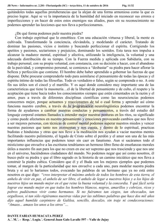 JB News – Informativo nr. 2.201– Florianópolis (SC) – terça-feira, 11 de outubro de 2016 Pág. 11/32
quitándoles todas aquellas protuberancias que la alejan de una forma armoniosa como la que es
preciso lograr. Aquí se ve la importancia de la humildad del iniciado en reconocer sus errores e
imperfecciones y en hacer de estos estos enemigos sus aliados, pues sin su reconocimiento no
podemos aprender las lecciones que nos lleva a perfeccionarnos.
¿De qué forma podemos pulir nuestra piedra?
Con trabajo espiritual que lo ennoblece. Con una educación virtuosa y liberal, la mente es
cultivada. Transformando la conciencia, elevándola, y modelando el carácter. Tratando de
dominar las pasiones, vicios e instinto y buscando perfeccionar el espíritu. Corrigiendo los
apetitos y pasiones, sectarismos y prejuicios, dominando los sentidos. Esta tarea nos impulsa a
alcanzar la madurez mental, espiritual y afectiva, utilizando la inteligencia, la voluntad y una
adecuada distribución de su tiempo. Con la Fuerza medida y aplicada con Sabiduría, con su
trabajo personal, con su propia voluntad, con constancia, con su decisión a hacer, con el abandono
de la pasividad, y compromiso personal, se comienza a “desbastar” su piedra para hacer aflorar la
belleza y perfección que contiene. El hombre debe haber aprendido a gobernar las fuerzas de que
dispone. Debe procurar comprenderlo todo para asimilarse el pensamiento de todas las épocas y el
espíritu íntimo de todas las filosofías. Todo es verdadero o falso, según se comprenda o no. A este
fin sus útiles son el cincel y el martillo. Y es aquí donde considero muy importante una de las
características que tiene la masonería…el de la libertad de pensamiento y de culto, el respeto y la
aceptación que tiene hacia todos los conocimientos siempre que estén cimentados en la razón y el
amor, pues a través de diferentes disciplinas científicas como las neurociencias podemos
conocernos mejor, porque actuamos y reaccionamos de tal o cual forma y aprender así cómo
funciona nuestro cerebro, a través de la programación neurolingüística podemos encontrar la
forma de ayudarnos a cambiar nuestras conductas y pensamientos, a través del estudio del
lenguaje corporal estamos llamados a entender mejor nuestras posturas en los ritos, su significado
y cómo puede afectarnos en nuestro pensamiento y emociones provocando cambios que nos lleve
a ser mejores personas, con técnicas de control mental podemos superar nuestros miedos y vencer
nuestras pasiones que tanto nos atormentan y nos cuesta, y dentro de lo espiritual, practicas
budistas e hinduistas y otras que nos lleve a la meditación nos ayudan a vaciar nuestras mentes
facilitando nuestro pulimiento, el legado de Cristo sobre el perdón y el amor son una de las más
importantes influencias que podemos tener sin caer en fanatismo. Aun si sacáramos todo el
misticismo que envuelve a las escrituras tendríamos un hermoso libro lleno de enseñanzas morales
útiles a nuestro fin aun para los que no creen en ese ser supremo que nos trasciende y que nos une
en el universo, haciéndonos ciudadanos del mundo. No podemos negar que así como nosotros, él
busco pulir su piedra y que el libro sagrado es la historia de un camino iniciático que nos lleva a
construir la piedra cubica. Considero que él y el Buda son los mejores ejemplos que podemos
tomar, al margen de la particularidad que nos envuelve a cada uno, para modelar nuestra piedra
bruta y si así lo haríamos todos, evocando las palabras de un hermano que ya no está entre
nosotros es que digo: “creo interpretar el máximo anhelo de todos los hombres de esta tierra, el
anhelo de vivir en paz, el anhelo de ser libre, el anhelo de legar a nuestros hijos y a los hijos de
nuestros hijos un mundo mejor en el que reine la buena voluntad y la concordia. Y qué fácil sería
lograr ese mundo mejor en que todos los hombres blancos, negros, amarillos y cobrizos, ricos y
pobres pudiésemos vivir como hermanos. Si no fuéramos tan ciegos, tan obcecados, tan
orgullosos, si tan sólo rigiéramos nuestras vidas por las sublimes palabras que hace dos mil años
dijo aquel humilde carpintero de Galilea, sencillo, descalzo, sin traje ni condecoraciones:
“Amaos... amaos los unos a los otros”…
DANTE FABIAN HUMACATA PEREZ
A.´. M.´. - Resp.´. Logia.´. General Juan Galo Lavalle 597 – Valle de Jujuy
 