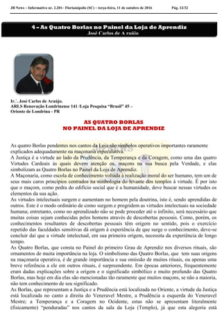 JB News – Informativo nr. 2.201– Florianópolis (SC) – terça-feira, 11 de outubro de 2016 Pág. 12/32
Ir.´. José Carlos de Araújo.
ARLS Renovação Londrinense 141 /Loja Pesquisa “Brasil” 45 –
Oriente de Londrina - PR
AS QUATRO BORLAS
NO PAINEL DA LOJA DE APRENDIZ
As quatro Borlas pendentes nos cantos da Loja são símbolos operativos importantes raramente
explicados adequadamente na maçonaria especulativa.
A Justiça é a virtude ao lado da Prudência, da Temperança e da Coragem, como uma das quatro
Virtudes Cardeais às quais devem atenção os, maçons na sua busca pela Verdade, e elas
simbolizam as Quatro Borlas no Painel da Loja de Aprendiz.
A Maçonaria, como escola de conhecimento voltada à realização moral do ser humano, tem um de
seus mais caros princípios centrados na simbologia do levante dos templos à virtude. É por isto
que o maçom, como pedra do edifício social que é a humanidade, deve buscar nessas virtudes os
elementos da sua ação.
As virtudes intelectuais surgem e aumentam no homem pela doutrina, isto é, sendo aprendidas de
outros. Este é o modo ordinário de como surgem e progridem as virtudes intelectuais na sociedade
humana; entretanto, como no aprendizado não se pode proceder até o infinito, será necessário que
muitas coisas sejam conhecidas pelos homens através de descobertas pessoais. Como, porém, os
conhecimentos resultantes de descobertas pessoais têm origem no sentido, pois o exercício
repetido das faculdades sensitivas dá origem à experiência de que surge o conhecimento, deve-se
concluir daí que a virtude intelectual, em sua primeira origem, necessita da experiência de longo
tempo.
As Quatro Borlas, que consta no Painel do primeiro Grau de Aprendiz nos diversos rituais, são
ornamentos de muita importância na loja. O simbolismo das Quatro Borlas, que tem suas origens
na maçonaria operativa, é de grande importância e sua omissão de muitos rituais, ou apenas uma
breve referência a ele em outros rituais, é surpreendente. Em épocas anteriores, frequentemente
eram dadas explicações sobre a origem e o significado simbólico e muito profundo das Quatro
Borlas, mas hoje em dia elas são mencionadas tão raramente que muitos maçons, se não a maioria,
não tem conhecimento de seu significado.
As Borlas, que representam a Justiça e a Prudência está localizada no Oriente, a virtude da Justiça
está localizada no canto a direita do Veneravel Mestre, a Prudência a esquerda do Veneravel
Mestre; a Temperança e a Coragem no Ocidente, estas não se apresentam literalmente
(fisicamente) “penduradas” nos cantos da sala da Loja (Templo), já que esta alegoria está
4 – As Quatro Borlas no Painel da Loja de Aprendiz
José Carlos de A raújo
 