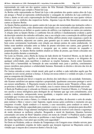 JB News – Informativo nr. 2.201– Florianópolis (SC) – terça-feira, 11 de outubro de 2016 Pág. 13/32
representada em cada um dos quatros cantos da Orla Dentada (Marchetada) que contorna o
conjunto simbólico que compõe o Painel da Loja.
As Borlas estão representadas no Painel da Loja e não pendente dos quatro cantos altos da Loja,
até porque o Painel já representa simbolicamente o conjugado de símbolos da Loja conforme o
Grau e, dentre os tais está a representação da Orla Dentada conjuminada nos seus quatro vértices
internos com os símbolos das respectivas borlas. Algumas Loja do Rito Brasileiro constam nos
cantos as Quatros Borlas.
As Quatro Borlas pendente nos quatro cantos da Loja que são mencionados nas instruções sobre o
painel do Primeiro Grau, estão diretamente relacionadas com os métodos utilizados pelos mestres
pedreiros operativos ao definir os quatro cantos do edifício e ao implantar os cantos em cantarias.
A relação entre as Quatro Borlas e o ambiente fora do edifício é imediatamente evidente a partir
da descrição anterior dos métodos utilizados, mas a sua relação com a construção do edifício pode
não ser tão evidente. Ao construir os cantos das linhas edifício prumo eram suspensas a partir de
suportes de madeira, adjacente aos cantos, para garantir que os cantos fossem perpendiculares,
bem como corretamente localizados com relação aos demais pontos do canto estabelecido. As
linhas eram também esticadas entre as linhas de prumo relevantes nos cantos, para garantir as
paredes seguiriam as linhas corretas e assegurar que os cantos estavam no esquadro e
perpendiculares. As Quatro Borlas também aludem as linhas de prumo, que foram colocadas nos
cantos do prédio durante a construção.
No Leste ou Oriente, está a Borla da Justiça do lado direito do Venerável Mestre, ou do lado do
Orador em alguns ritos, significa os ditames que devem seguir os maçons e os dirigentes de
qualquer coletividade, para equilibrar e enaltecer as reações humanas. Assim como buscamos
tornar feliz a humanidade na formação de uma sociedade mais justa e perfeita, conclamamos
nossos membros para praticar a solidariedade humana. Honrando os direitos e deveres das leis de
Deus e dos homens.
Por Justiça entende-se como virtude moral, pela qual se atribui a cada indivíduo aquilo que lhe
compete no seio social, praticar a Justiça. A Justiça em nossa ordem é a verdade em ação, é a arma
para as conquistas da Liberdade.
A Maçonaria entende por dever o respeito aos direitos dos indivíduos e da sociedade. Entretanto,
não ficamos satisfeitos em apenas respeitar a propriedade, igualmente carecemos proteger e servir
aos nossos semelhantes. A Maçonaria resume o dever dos homens assim “Respeito a Deus, amor
ao próximo e dedicação a família”. Em verdade, essa é a maior síntese da fraternidade universal.
A Borla da Prudência que é colocado no Oriente a esquerda do Venerável Mestre, é a Virtude que
nos auxilia a nossa inteligência para distinguir do ser humano que age com comedimento, com
cautela e moderação, enriquecendo nossa igualdade, e respeito entre os irmãos, entendendo à
sociedade que vivemos em nossa vida profana.
A Prudência leva em conta o futuro, é a virtude do saber escolher, de discernir o certo do errado,
para realizar o Bem e vencer o mal. Sapiente, regula nossas ações conforme o momento em que
estejamos vivendo. Ajuda conduzir a si mesmo, e caso necessário, para conduzir os outros. A
Prudência exige reflexão capacidade para examinar o juízo e as ideias e perspicácia para descobrir
os meios mais hábeis. Exige ademais inteligência capacidade de resolver com clareza e segurança,
de modo alcançar as melhores soluções. Resguarda a moral do fanatismo. Quantos horrores
consumados em nome do Bem? Quantos crimes em nome da virtude? A Prudência ajuda a optar
pelo caminho que melhor soluciona os problemas e mais beneficia a humanidade. “ A Prudência
diz Santo Agostinho, é um amor que escolhe com sagacidade”.
No Oeste ou Ocidente, estão as virtudes da Temperança e da Coragem essas virtudes servem, para
designar as qualidades exigidas de todos aqueles que desejem ingressar na Maçonaria como as
virtudes que o maçom deve conservar dentro e fora da Loja.
 