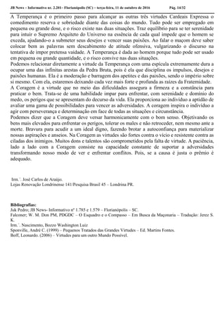 JB News – Informativo nr. 2.201– Florianópolis (SC) – terça-feira, 11 de outubro de 2016 Pág. 14/32
A Temperança é o primeiro passo para alcançar as outras três virtudes Cardeais Expressa o
comedimento reserva e sobriedade diante das coisas do mundo. Tudo pode ser empregado em
pequena ou grande dose, e o risco existe nas duas situações. Traz equilíbrio para se ter serenidade
para intuir o Supremo Arquiteto do Universo na essência de cada qual impede que o homem se
exceda, ajudando-o a submeter seus desejos e vencer suas paixões. Ao falar o maçom deve saber
colocar bem as palavras sem descabimento de atitude ofensiva, vulgarizando o discurso na
tentativa de impor pretensa vaidade. A Temperança é dada ao homem porque tudo pode ser usado
em pequena ou grande quantidade, e o risco convive nas duas situações.
Podemos relacionar diretamente a virtude da Temperança com uma espícula extremamente dura a
ocupar uma das infinitas arestas da Pedra Bruta, pois é ela que disciplina os impulsos, desejos e
paixões humanas. Ela é a moderação e barragem dos apetites e das paixões, sendo o império sobre
si mesmo. Com ela, estaremos deixando cada vez mais forte e profunda as raízes da Fraternidade.
A Coragem é a virtude que no meio das dificuldades assegura a firmeza e a constância para
praticar o bem. Trata-se de uma habilidade impar para enfrentar, com serenidade e domínio do
medo, os perigos que se apresentam do decurso da vida. Ela proporciona ao indivíduo a aptidão de
avaliar uma gama de possibilidades para vencer as adversidades. A coragem inspira o indivíduo a
agir com perseverança e determinação em face de todas as situações e circunstância.
Podemos dizer que a Coragem deve versar harmonicamente com o bom senso. Objetivando os
bens mais elevados para enfrentar os perigos, tolerar os males e não retroceder, nem mesmo ante a
morte. Bravura para acudir a um ideal digno, fazendo brotar a autoconfiança para materializar
nossas aspirações e anseios. Na Coragem as virtudes são fortes contra o vício e resistente contra as
ciladas dos inimigos. Muitos dons e talentos são comprometidos pela falta de virtude. A paciência,
lado a lado com a Coragem consiste na capacidade constante de suportar a adversidades
transformando nosso modo de ver e enfrentar conflitos. Pois, se a causa é justa o prêmio é
adequado.
Irm.´. José Carlos de Araújo.
Lojas Renovação Londrinense 141/Pesquisa Brasil 45 – Londrina PR.
Bibliografias:
Juk Pedro; JB News- Informativo nº 1.785 e 1.579 – Florianópolis – SC.
Falconer; W. M. Don PM, PDGDC – O Esquadro e o Compasso – Em Busca da Maçonaria – Tradução: Jerez S.
K.
Irm.´. Nascimento, Bozzo Washington Luiz
Sponville, André C. (1999) – Pequenos Tratados das Grandes Virtudes – Ed. Martins Fontes.
Boff, Leonardo. (2006) – Virtudes para um outro Mundo Possível.
 