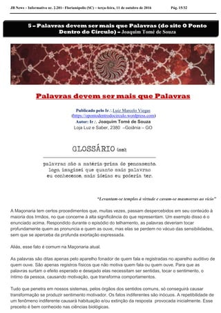 JB News – Informativo nr. 2.201– Florianópolis (SC) – terça-feira, 11 de outubro de 2016 Pág. 15/32
Palavras devem ser mais que Palavras
Publicado pelo IrLuiz Marcelo Viegas
(https://opontodentrodocirculo.wordpress.com)
Autor: Ir Joaquim Tomé de Souza
Loja Luz e Saber, 2380 –Goiânia – GO
“Levantam-se templos à virtude e cavam-se masmorras ao vício”
A Maçonaria tem certos procedimentos que, muitas vezes, passam despercebidos em seu conteúdo à
maioria dos Irmãos, no que concerne à alta significância do que representam. Um exemplo disso é o
enunciado acima. Respondido durante o episódio do telhamento, as palavras deveriam tocar
profundamente quem as pronuncia e quem as ouve, mas elas se perdem no vácuo das sensibilidades,
sem que se aperceba da profunda exortação expressada.
Aliás, esse fato é comum na Maçonaria atual.
As palavras são ditas apenas pelo aparelho fonador de quem fala e registradas no aparelho auditivo de
quem ouve. São apenas registros físicos que não motiva quem fala ou quem ouve. Para que as
palavras surtam o efeito esperado e desejado elas necessitam ser sentidas, tocar o sentimento, o
íntimo da pessoa, causando motivação, que transforma comportamentos.
Tudo que penetra em nossos sistemas, pelos órgãos dos sentidos comuns, só conseguirá causar
transformação se produzir sentimento motivador. Os fatos indiferentes são inócuos. A repetibilidade de
um fenômeno indiferente causará habituação e/ou extinção da resposta provocada inicialmente. Esse
preceito é bem conhecido nas ciências biológicas.
5 – Palavras devem ser mais que Palavras (do site O Ponto
Dentro do Círculo) – Joaquim Tomé de Souza
 