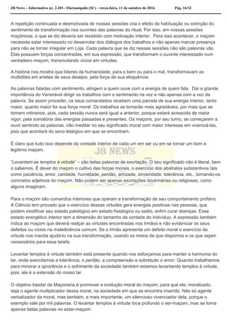 JB News – Informativo nr. 2.201– Florianópolis (SC) – terça-feira, 11 de outubro de 2016 Pág. 16/32
A repetição continuada e desmotivada de nossas sessões cria o efeito da habituação ou extinção do
sentimento de transformação nos ouvintes das palavras do ritual. Por isso, em nossas sessões
maçônicas, o que se diz deveria ser recebido com motivação interior. Para isso acontecer, o maçom
necessita estar interessado no desenrolar dos diálogos dos trabalhos e não apenas marcar presença
para não se tornar irregular em Loja. Cada palavra que se diz nessas sessões não são palavras vãs.
Elas possuem forças concentradas, em sua expressão, que transformam o ouvinte interessado num
verdadeiro maçom, transmutando vícios em virtudes.
A história nos mostra que líderes da humanidade, para o bem ou para o mal, transformavam as
multidões em aríetes de seus desejos, pela força de sua eloquência.
As palavras faladas com sentimento, atingem a quem ouve com a energia de quem fala. Daí a grande
importância do Venerável dirigir os trabalhos com o sentimento na voz e não apenas com a voz da
palavra. Se assim proceder, os seus comandados recebem uma parcela de sua energia interior, tanto
maior, quanto maior for sua força moral. Os trabalhos se tornarão mais agradáveis, por mais que se
tornem rotineiros, pois, cada sessão nunca será igual a anterior, porque estará acrescida de maior
vigor, pela somatória das energias passadas e presentes. Os maçons, por seu turno, se começarem a
ouvir sentindo as palavras, irão meditar no seu significado moral com maior interesse em vivenciá-las,
pois que acordará do sono letárgico em que se encontram.
É claro que tudo isso depende da vontade interior de cada um em ser ou em se tornar um bom e
legítimo maçom.
“Levantam-se templos à virtude” – são belas palavras de exortação. O seu significado não é literal, bem
o sabemos. É dever do maçom o cultivo das forças morais, o exercício dos abstratos substantivos tais
como paciência, amor, caridade, humildade, perdão, amizade, sinceridade, tolerância, etc., tornando-os
concretos adjetivos do maçom. Não podem ser apenas exortações doutrinárias ou religiosas, como
alguns imaginam.
Para o maçom são comandos interiores que operam a transformação de seu comportamento profano.
A Ciência tem provado que o exercício dessas virtudes gera energias positivas nas pessoas, que
podem modificar seu estado patológico em estado fisiológico ou sadio, enfim curar doenças. Esse
estado energético interior tem a dimensão do tamanho da vontade do indivíduo. A expressão também
indica ao maçom que deverá realçar as virtudes encontradas nos Irmãos e não evidenciar os seus
defeitos ou vícios na maledicência comum. Se o Irmão apresenta um defeito moral o exercício da
virtude nos manda ajudá-lo na sua transformação, usando os meios de que dispomos e os que sejam
necessários para essa tarefa.
Levantar templos à virtude também está presente quando nos esforçamos para manter a harmonia do
lar, onde exercitamos a tolerância, o perdão, a compreensão e sobretudo o amor. Quando trabalhamos
para minorar a ignorância e o sofrimento da sociedade também estamos levantando templos à virtude,
pois, ela é a extensão do nosso lar.
O objetivo basilar da Maçonaria é promover a evolução moral do maçom, para que ele, moralizado,
seja o agente multiplicador dessa moral, na sociedade em que se encontra inserido. Não só agente
verbalizador da moral, mas também, e mais importante, um silencioso vivenciador dela, porque o
exemplo vale por mil palavras. O levantar templos à virtude toca profundo o ser-maçom, mas se torna
apenas belas palavras no estar-maçom.
 