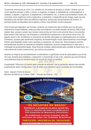 JB News – Informativo nr. 2.201– Florianópolis (SC) – terça-feira, 11 de outubro de 2016 Pág. 17/32
“Cavam-se masmorras ao vício”- é o corolário do “levantam-se templos à virtude”. Acabar com os
vícios significa extinguir o ódio, o rancor, a vingança, a mágoa, a maledicência, a intransigência, a
vaidade, o orgulho, o egoísmo, a prepotência, o comodismo, etc., e tantos outros defeitos morais. Os
concretos vícios orgânicos como a glutonaria, a sexolatria, a dependência de drogas, jogos de azar,
alcoolismo são também alvos da artilharia maçônica, porque são escravizadores do homem. O
princípio basilar da liberdade não é apenas o físico, mas também moral e psíquica.
Vício é tudo que degrada o ser humano, portanto, as masmorras são símbolos que nos diz para
enterrarmos nossos defeitos, antes que eles nos enterrem (no amplo sentido do termo). Não é fácil
realizar isso, porque o prazer que nossos vícios produz em nós é uma enorme força a nos prender.
Esse prazer é tão real que nos entorpece a consciência e passamos a não senti-lo como vício. Se
alguém assim o diz, duvidamos ou buscamos as devidas desculpas ou explicações para os manter.
Entretanto, tocados pelo sentimento maçônico da transformação moral, desenvolvemos uma energia
interior para desalojar esses vícios, grandes ou pequenos, de nosso ser. Essa energia a aurimos
principalmente durante as sessões ou trabalhos maçônicos, quando comparecemos a eles com a
motivação da autotransformação. Essa força de vontade, desenvolvida pela vontade de fazer força, é o
instrumento de burilar a pedra bruta, que somos nós próprios.
Quando os maçons se conscientizarem e entenderem o significado moral de cada palavra que se diz
em Loja, durante seus trabalhos, e passarem a vivenciá-las no dia a dia, veremos que nos tornamos
uma poderosa força de transformação do mundo em todos os sentidos.
A expressão “Educa-te a ti mesmo que o mundo se educará” não é expressão apenas das escolas
propriamente assim configuradas, mas de todos que trabalham para a evolução da humanidade.
Autor: Joaquim Tomé de Souza
Membro da ARLS Luz e Saber, 2380 – Oriente de Goiânia – GO
 