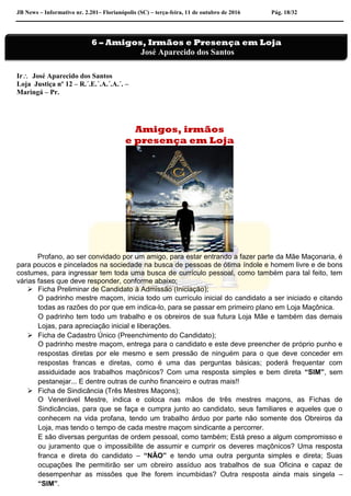 JB News – Informativo nr. 2.201– Florianópolis (SC) – terça-feira, 11 de outubro de 2016 Pág. 18/32
Ir José Aparecido dos Santos
Loja Justiça nº 12 – R.´.E.´.A.´.A.´. –
Maringá – Pr.
Amigos, irmãos
e presença em Loja
Profano, ao ser convidado por um amigo, para estar entrando a fazer parte da Mãe Maçonaria, é
para poucos e pincelados na sociedade na busca de pessoas de ótima índole e homem livre e de bons
costumes, para ingressar tem toda uma busca de currículo pessoal, como também para tal feito, tem
várias fases que deve responder, conforme abaixo;
 Ficha Preliminar de Candidato à Admissão (Iniciação);
O padrinho mestre maçom, inicia todo um currículo inicial do candidato a ser iniciado e citando
todas as razões do por que em indica-lo, para se passar em primeiro plano em Loja Maçônica.
O padrinho tem todo um trabalho e os obreiros de sua futura Loja Mãe e também das demais
Lojas, para apreciação inicial e liberações.
 Ficha de Cadastro Único (Preenchimento do Candidato);
O padrinho mestre maçom, entrega para o candidato e este deve preencher de próprio punho e
respostas diretas por ele mesmo e sem pressão de ninguém para o que deve conceder em
respostas francas e diretas, como é uma das perguntas básicas; poderá frequentar com
assiduidade aos trabalhos maçônicos? Com uma resposta simples e bem direta “SIM”, sem
pestanejar... E dentre outras de cunho financeiro e outras mais!!
 Ficha de Sindicância (Três Mestres Maçons);
O Venerável Mestre, indica e coloca nas mãos de três mestres maçons, as Fichas de
Sindicâncias, para que se faça e cumpra junto ao candidato, seus familiares e aqueles que o
conhecem na vida profana, tendo um trabalho árduo por parte não somente dos Obreiros da
Loja, mas tendo o tempo de cada mestre maçom sindicante a percorrer.
E são diversas perguntas de ordem pessoal, como também; Está preso a algum compromisso e
ou juramento que o impossibilite de assumir e cumprir os deveres maçônicos? Uma resposta
franca e direta do candidato – “NÃO” e tendo uma outra pergunta simples e direta; Suas
ocupações lhe permitirão ser um obreiro assíduo aos trabalhos de sua Oficina e capaz de
desempenhar as missões que lhe forem incumbidas? Outra resposta ainda mais singela –
“SIM”.
6 – Amigos, Irmãos e Presença em Loja
José Aparecido dos Santos
 