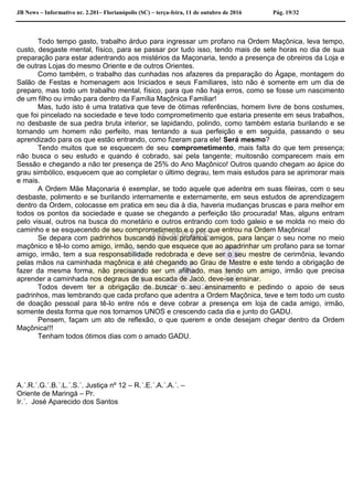 JB News – Informativo nr. 2.201– Florianópolis (SC) – terça-feira, 11 de outubro de 2016 Pág. 19/32
Todo tempo gasto, trabalho árduo para ingressar um profano na Ordem Maçônica, leva tempo,
custo, desgaste mental, físico, para se passar por tudo isso, tendo mais de sete horas no dia de sua
preparação para estar adentrando aos mistérios da Maçonaria, tendo a presença de obreiros da Loja e
de outras Lojas do mesmo Oriente e de outros Orientes.
Como também, o trabalho das cunhadas nos afazeres da preparação do Ágape, montagem do
Salão de Festas e homenagem aos Iniciados e seus Familiares, isto não é somente em um dia de
preparo, mas todo um trabalho mental, físico, para que não haja erros, como se fosse um nascimento
de um filho ou irmão para dentro da Família Maçônica Familiar!
Mas, tudo isto é uma tratativa que teve de ótimas referências, homem livre de bons costumes,
que foi pincelado na sociedade e teve todo comprometimento que estaria presente em seus trabalhos,
no desbaste de sua pedra bruta interior, se lapidando, polindo, como também estaria burilando e se
tornando um homem não perfeito, mas tentando a sua perfeição e em seguida, passando o seu
aprendizado para os que estão entrando, como fizeram para ele! Será mesmo?
Tendo muitos que se esquecem de seu comprometimento, mais falta do que tem presença;
não busca o seu estudo e quando é cobrado, sai pela tangente; muitosnão comparecem mais em
Sessão e chegando a não ter presença de 25% do Ano Maçônico! Outros quando chegam ao ápice do
grau simbólico, esquecem que ao completar o último degrau, tem mais estudos para se aprimorar mais
e mais.
A Ordem Mãe Maçonaria é exemplar, se todo aquele que adentra em suas fileiras, com o seu
desbaste, polimento e se burilando internamente e externamente, em seus estudos de aprendizagem
dentro da Ordem, colocasse em pratica em seu dia à dia, haveria mudanças bruscas e para melhor em
todos os pontos da sociedade e quase se chegando a perfeição tão procurada! Mas, alguns entram
pelo visual, outros na busca do monetário e outros entrando com todo galeio e se molda no meio do
caminho e se esquecendo de seu comprometimento e o por que entrou na Ordem Maçônica!
Se depara com padrinhos buscando novos profanos amigos, para lançar o seu nome no meio
maçônico e tê-lo como amigo, irmão, sendo que esquece que ao apadrinhar um profano para se tornar
amigo, irmão, tem a sua responsabilidade redobrada e deve ser o seu mestre de cerimônia, levando
pelas mãos na caminhada maçônica e até chegando ao Grau de Mestre e este tendo a obrigação de
fazer da mesma forma, não precisando ser um afilhado, mas tendo um amigo, irmão que precisa
aprender a caminhada nos degraus de sua escada de Jacó, deve-se ensinar.
Todos devem ter a obrigação de buscar o seu ensinamento e pedindo o apoio de seus
padrinhos, mas lembrando que cada profano que adentra a Ordem Maçônica, teve e tem todo um custo
de doação pessoal para tê-lo entre nós e deve cobrar a presença em loja de cada amigo, irmão,
somente desta forma que nos tornamos UNOS e crescendo cada dia e junto do GADU.
Pensem, façam um ato de reflexão, o que querem e onde desejam chegar dentro da Ordem
Maçônica!!!
Tenham todos ótimos dias com o amado GADU.
A.´.R.´.G.´.B.´.L.´.S.´. Justiça nº 12 – R.´.E.´.A.´.A.´. –
Oriente de Maringá – Pr.
Ir.´. José Aparecido dos Santos
 