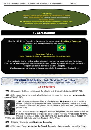 JB News – Informativo nr. 2.201– Florianópolis (SC) – terça-feira, 11 de outubro de 2016 Pág. 2/32
11 de outubro
1778 – Último auto de fé em Lisboa, onde foi julgado José Anastácio da Cunha (11/5/1744).
1839 – Faleceu em Lisboa, Leonor de Almeida Portugal Lorena e Lencastre, 4a. marquesa de
Alorna (31/10/1750).
1846 – Nasceu em Buenos Aires, Carlos Pellegrini, El Gringo, advogado, militar e
político, participou na guerra do Paraguai, deputado, ministro, senador e vice-pres.
da república, líder tirou a Argentina da crise fiscal e política de 1890, iniciado maçon
(17/7/1906).
1859 – Nasceu em Lisboa, Augusto Eduardo Neuparth, vice-alm. especializado em
trabalhos hidrográficos, topográficos e geodésicos, fundou a revista Pesca Marítima,
ministro republicano, opôs-se ao sidonismo pelo que foi preso, iniciado maçon em
1900 na Loja Cruzeiro do Sul, de Lourenço Marques (24/8/1925).
1879 – Primeiro número do jornal A Voz do Operário.
1889 – Faleceu em Viena, Alexandre da Conceição, poeta e livre-pensador, natural de Ílhavo.
Nesta edição:
Pesquisas – Arquivos e artigos próprios e de colaboradores e da Internet
– Blogs - http:pt.wikipedia.org - Imagens: próprias, de colaboradores e
www.google.com.br
Os artigos aqui publicados não refletem necessariamente a opinião deste
informativo, sendo plena a responsabilidade de seus autores.
1 – ALMANAQUE
Hoje é o 285º dia do Calendário Gregoriano do ano de 2016– (Lua Quarto Crescente)
Faltam 81 dias para terminar este ano bissexto
Semana da Criança.
Dia do Combate à Dor e dia da Pessoa com Deficiência Física
Se o Irmão não deseja receber mais o informativo ou alterou o seu endereço eletrônico,
POR FAVOR, comunique-nos pelo mesmo e-mail que recebeu a presente mensagem, para evitar
atropelos em nossas remesssas diárias. Obrigado.
Colabore conosco para evitar problemas na emissão de nossas mala direta diária.
EFEMÉRIDES DO DIA -Ir Daniel Madeira de Castro (Lisboa)
(Fonte: Livro das Efemérides - Históricas, Políticas, Maçônicas e Sociais - 2016)
 