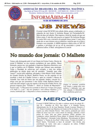 JB News – Informativo nr. 2.201– Florianópolis (SC) – terça-feira, 11 de outubro de 2016 Pág. 22/32
15 DE SETEMBRO DE 2016
ASSOCIAÇÃO BRASILEIRA DA IMPRENSA MAÇÔNICA
Rua Barão da Vitória 295 Conj 209 – RECIFE/PE – CEP 50020-120 – FONE 81 3222 5375
Presidente: Antônio do Carmo Ferreira – E-Mail: domcarmo@yahoo.com.br
O jornal virtual JB NEWS tem edição diária, graças a dedicação e o
empenho do mui ilustre Ir Jerônimo Borges, de Florianópolis/SC.
Mais de duas mil edições. Não importa o local do mundo em que seu
Editor esteja. E não têm sido poucos os lugares! Dr Jerônimo Borges
foi muito feliz com a iniciativa de geração desse jornal. E mais feliz
ainda são os seus leitores com as matérias e notícias que aí se lêem e
formam o seu conteúdo. A ABIM registrou o diário com o nº 007-JV
e ganhou o privilégio de ter no rol de associados o jornal e seu
admirável editor. E-Mail: info@jbnews33.com.br
Elogios ao eminente jornalista
Luiz Sergio e equipe pela com-
petência e dedicação com que
vêm editando O MALHETE.E-
Mail: omalhete@ gmail.com
Temos sido distinguido pelo Ir Luiz Sérgio de Freitas Castro, Diretor do
jornal O Malhete, ao nos remeter exemplares de suas edições. Maior
distinção, parece-me, tem ganhado a Imprensa Maçônica Brasileira com
o que se publica em O Malhete. Artigos que formam uma antologia.
Tomo a liberdade de referir-me, por exemplo, a dois dos artigos
publicados na edição deste mês de setembro. “Amanhã, para onde
vamos?” escrito pelo radialista, advogado e Grão-Mestre Geral Adjunto
do Grande Oriente do Brasil, Barbosa Nunes, no dia seguinte ao ter
recebido o título de Cidadão Carioca e após ter visitado o Museu do
Amanhã. Sua visão do futuro que nos aguarda. Irmãos, convém ler o
artigo com que nos presenteia o mui ilustre irmão Barbosa Nunes! O
outro dos dois artigos a que me reporto é da lavra do Ir Pedro Neves. Ele
procura resposta para: “D.Pedro I – Herói ou Traidor da Maçonaria?”.
Escreve que: “A Maçonaria ficou proibida no Brasil por 9 longos anos graças
a D. Pedro I [...] que “ não teve grandeza e nem nobreza maçônica [...]” E
conclui, lembrando que “ a Maçonaria é a busca constante da verdade [...]”.
O jornal O MERCÚRIO nos foi dado a conhecer através da edição 09 –
Ano III – Setembro de 2016. Seu editor: o Ir Eduardo Pereira.
Administração dos IIr da Loja Maçônica Wandir Lourenço Maurício nº
177, filiada à Grande Loja Maçônica do Estado do Rio de Janeiro.. É como
registra seu editor Eduardo Pereira: “obra coletiva, produzida por vários
irmãos de nossa Loja com o único intuito de interagir, informar e trazer
pontos de vistas, para que juntos possamos refletir apoiados nos
verdadeiros valores maçônicos”Nessa edição, Ir Eduardo Pereira escreve
“Ética Maçônica”; Alexander Carlos Mendonça, “Revitalização de Marco
Maçônico” e “Nautas da Arca Real”; Fábio Lemos, “Campos do Jordão”; e
Daniel Soares, “Estreitando os laços de amizade”. Sem dúvida, uma
contribuição de muito valor para o progresso da ordem. E-Mail:
eduardo177sp@gmail.com
 