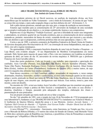 JB News – Informativo nr. 2.201– Florianópolis (SC) – terça-feira, 11 de outubro de 2016 Pág. 23/32
ARLS TRADIÇÃO ESCOCESA em seu JUBILEU DE PRATA
Irm Antônio do Carmo Ferreira
(1/3)
Um descendente próximo do rei David escreveu, no usufruto da inspiração divina, um livro
maravilhoso que foi incluído no Velho Testamento – com o título de Eclesiastes. Aí ensina ele que “todas
as coisas têm seu tempo, e para cada ocupação chega a sua hora debaixo do céu”. (Eclesiastes 3, 1).
Sob o pálio dessas premissas, entendo que este seja, pois, o tempo da exaltação ao merecimento.
Estamos aqui reunidos para as comemorações do 25º aniversário da fundação de uma sociedade
que se propôs à realização de um objetivo, e, no tempo estabelecido, honrou o seu compromisso.
Reporto-me à Loja Maçônica “Tradição Escocesa”, que tem a felicidade de reunir seus integrantes
e admiradores, no primeiro quartel de sua fecunda existência, para as comemorações do dever cumprido,
tornando-se, portanto, merecedora da láurea do existir, comenda devida aos que exercem a sua missão,
fiéis aos destinos a que se propuseram, conforme profetiza João em seus apocalipses. (Apoc 2, 10)
Corria o ano de 1989, o primeiro centenário da República Federativa do Brasil, forma de Estado e
de Governo desejada pelos Revolucionários de 1817, na construção de nossa Independência, mas que, em
1822, veio sob o regime monárquico.
Na oportunidade (1989), a maçonaria brasileira dispunha de uma Loja de Estudos e Pesquisas – a
Loja Brasil, com evidente atuação . O seu Departamento de Membros Correspondentes era muito
animado. Dele faziam parte maçons de quase todo o País e nós nos reuníamos em Londrina na primeira
quinzena de abril, em torno do dia 10, aniversário da revista maçônica A TROLHA que o professor
Francisco de Assis Carvalho editava.
Eram dias muito produtivos. Cada um levando o seu trabalho, para exposição e apreciação dos
confrades. Assis Carvalho (Paraná), José Castellani (São Paulo), Hercule Spoladore (Paraná), Mário
Name (São Paulo), Raimundo Rodrigues (Acre), Frederico Guilherme (Rio de Janeiro), Absaí Gomes
Brito (Goiás), Antônio do Carmo (Pernambuco), Guilherme de Queiroz (PE) e muitos outros, de cujo
convívio naqueles dias alimento hoje minhas saudades.
Num desses encontros, o ir José Castellani, médico, pesquisador de maçonaria, e, nesse campo,
doutrinador, ritualista, historiador, escritor e conferencista, revelou certa frustração quanto ao rito escocês
antigo e aceito, praticado no Brasil por cerca de 70% das Lojas Maçônicas, mas de forma diferente das
regras de suas origens, com enxertos que desfiguravam suas belezas. Essa notícia, tomei-a, para mim
mesmo, como um desafio.
No encontro de 1991, avisei aos irmãos Assis Carvalho e Castellani que iria constituir um grupo de
trabalho para passar a limpo a prática do Rito Escocês e reimplantá-lo, com todos os seus direitos –
doutrina, ritualística e liturgia, passando pela adequação dos templos, elaboração dos rituais e
paramentação de seus praticantes.
Era um projeto arrojado que metia medo até em se falar a respeito.
No dia 7 de setembro de 1991, com o templo da Loja 10 de Novembro de 1710 já preparado para
esse laboratório(*), fundamos a Loja TRADIÇÃO ESCOCESA(**) e instalamos seu Venerável Mestre, o
Ir Guilherme de Queiroz Ribeiro, dando-lhe posse e à sua Diretoria. Antônio Azevedo Santos – 1º
Vigilante /Heli Correia de Almeida – 2º Vigilante /José Gerson Fialho – Orador /David José de Melo –
Secretário /Joselito Norberto Lucena – Tesoureiro.
A nova Oficina(***) – missionária – funcionaria, como funcionou, no Templo que fica, vis-a-vis
com o Mercado da Ribeira (Olinda), a 33 metros das ruínas do Senado da Câmara, onde Bernardo Vieira
de Melo deu o primeiro gripo de República nas Américas, e possibilitou o hino de Pernambuco a anunciar
e consagrar que “a República é filha de Olinda”.
(Continua no INFORMABIM 415)
 