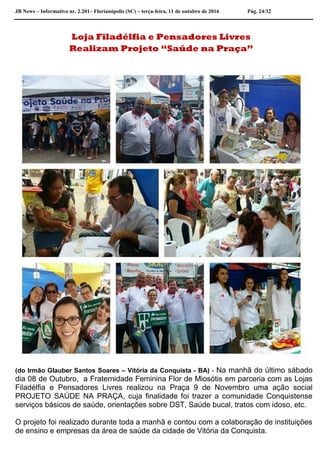 JB News – Informativo nr. 2.201– Florianópolis (SC) – terça-feira, 11 de outubro de 2016 Pág. 24/32
Loja Filadélfia e Pensadores Livres
Realizam Projeto “Saúde na Praça”
(do Irmão Glauber Santos Soares – Vitória da Conquista - BA) - Na manhã do último sábado
dia 08 de Outubro, a Fraternidade Feminina Flor de Miosótis em parceria com as Lojas
Filadélfia e Pensadores Livres realizou na Praça 9 de Novembro uma ação social
PROJETO SAÚDE NA PRAÇA, cuja finalidade foi trazer a comunidade Conquistense
serviços básicos de saúde, orientações sobre DST, Saúde bucal, tratos com idoso, etc.
O projeto foi realizado durante toda a manhã e contou com a colaboração de instituições
de ensino e empresas da área de saúde da cidade de Vitória da Conquista.
 