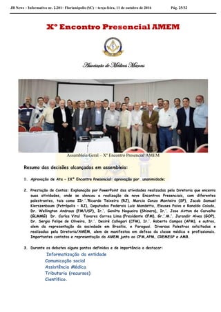JB News – Informativo nr. 2.201– Florianópolis (SC) – terça-feira, 11 de outubro de 2016 Pág. 25/32
Xº Encontro Presencial AMEM
Associação de Médicos Maçons
Assembleia Geral – Xº Encontro Presencial AMEM
Resumo das decisões alcançadas em assembleia:
1. Aprovação de Ata – IXº Encontro Presencial: aprovação por unanimidade;
2. Prestação de Contas: Explanação por PowerPoint das atividades realizadas pela Diretoria que encerra
suas atividades, onde se alencou a realização de nove Encontros Presenciais, com diferentes
palestrantes, tais como IIr.’.’Ricardo Teixeira (RJ), Marcio Conzo Monteiro (SP), Jacob Samuel
Kierszenbaum (Petrópolis – RJ), Deputados Federais Luiz Mandetta, Eleuses Paiva e Ronaldo Caiado,
Dr. Wellington Andraus (FM/USP), Ir.’. Genilto Nogueira (Shiners), Ir.’. Jose Airton de Carvalho
(GLMMG) Dr. Carlos Vital Tavares Correa Lima (Presidente CFM), Gr.’.M.’. Jurandir Alves (GOP),
Dr. Sergio Felipe de Oliveira, Ir.’. Desiré Callegari (CFM), Ir.’. Roberto Campos (APM), e outros,
alem da representação da sociedade em Brasilia, e Paraguai. Diversas Palestras solicitadas e
realizadas pela Diretoria/AMEM, alem de manifestos em defesa da classe médica e profissionais.
Importantes contatos e representação da AMEM junto ao CFM,APM, CREMESP e AMB.
3. Durante os debates alguns pontos definidos e de importância a destacar:
Informatização da entidade
Comunicação social
Assistência Médica
Tributaria (recursos)
Científico.
 