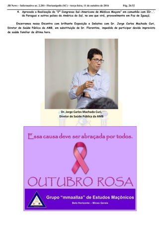JB News – Informativo nr. 2.201– Florianópolis (SC) – terça-feira, 11 de outubro de 2016 Pág. 26/32
4. Aprovada a Realização do “Iº Congresso Sul-Americano de Médicos Maçons” em comunhão com IIr..’.
do Paraguai e outros países da América do Sul, no ano que virá, provavelmente em Foz de Iguaçú.
Encerramos nosso Encontro com brilhante Exposição e Debates com Dr. Jorge Carlos Machado Curi,
Diretor de Saúde Pública da AMB, em substituição de Dr. Florentino, impedido de participar devido imprevisto
de saúde familiar de última hora.
Dr. Jorge Carlos Machado Curi,
Diretor de Saúde Pública da AMB
 