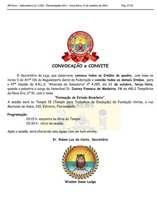 JB News – Informativo nr. 2.201– Florianópolis (SC) – terça-feira, 11 de outubro de 2016 Pág. 27/32
CONVOCAÇÃO e CONVITE
O Secretário da Loja, que subscreve, convoca todos os Irmãos do quadro, com base no
inciso V do Artº 116 do Regulamento Geral da Federação e convida todos os demais Irmãos, para
a 47ª Sessão da A.R.L.S. “Alvorada da Sabedoria” nº 4.285, dia 11 de outubro, terça-feira,
quando a palestra a cargo do Venerável Ir. Juarez Fonseca de Medeiros, PM da ARLS Templários
da Nova Era, nº 91, com o tema
“Formação do Estado Brasileiro”.
A sessão será no Templo II (Templo para Trabalhos de Emulação) da Fundação Unitas, a rua
Machado de Assis, 210, Estreito, Florianópolis.
Programação:
20:15 h: encontro no átrio do Templo;
20:30 h: início da sessão.
Após a sessão, será oferecido uma ágape com um bom whisky.
Ir. Ruben Luz da Costa, Secretário
Wisdom Dawn Lodge
 