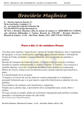 JB News – Informativo nr. 2.201– Florianópolis (SC) – terça-feira, 11 de outubro de 2016 Pág. 28/32
Ir Marcelo Angelo de Macedo, 33∴
MI da Loja Razão e Lealdade nº 21
Or de Cuiabá/MT, GOEMT-COMAB-CMI
Tel: (65) 3052-6721 divulga diariamente no
JB News o Breviário Maçônico, Obra de autoria do saudoso IrRIZZARDO DA CAMINO,
cuja referência bibliográfica é: Camino, Rizzardo da, 1918-2007 - Breviário Maçônico /
Rizzardo da Camino, - 6. Ed. – São Paulo. Madras, 2014 - ISBN 978-85.370.0292-6)
Para o dia 11 de outubro: Prana
Em sâncscrito significa “sopro divino”; dentro do Templo Maçônico, face o surgimento
da Egrégora, o ar que circula passa a ser Prana, que é aspirado durante a formação da
Cadeia de União, profunda e compassadamente, pois penetrando nos pulmões o
purifica.
Quando da formação da Cadeia de União, o Venerável Mestre exercita os Irmãos,
fazendo-os respirar uniformemente. E ordena: “respirar” e “expirar”; esse exercício é
repetido algumas vezes até a respiração de todos os elos mostrar-se compassada.
Dentro do círculo, forma-se na circunferência uma camada espiritual que beneficia a
todos.
É a transformação do ar em prana.
O maçom, no recesso de seu lar, pode ter o prana entregando-se à meditação e
pensando fortemente que o ar que expele e aspira lhe beneficiará ao adentrar em seus
pulmões.
Essas práticas são salutares, pois beneficiam o organismo.
Sempre que se pratica algo, o pensamento deve acompanhar para, assim, obter o
melhor.
O ar que circula no templo, dentro do cerimonial, impregnado pelo perfume resultará
imantado e circulando por dentro de cada irmão.
São as benesses que a Maçonaria propicia.
Breviário Maçônico / Rizzardo da Camino, - 6. Ed. – São Paulo. Madras, 2014, p. 303.
 