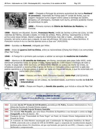 JB News – Informativo nr. 2.201– Florianópolis (SC) – terça-feira, 11 de outubro de 2016 Pág. 3/32
1895 – Chegada a Portugal do primeiro automóvel da marca Panhard
& Levasseur, importado de França pelo 4° conde de Avilez, que na
viagem inaugural numa viagem entre Lisboa e Santiago do Cacém,
atropelou um alentejano, montado num burro, primeiro acidente mortal
de automóvel no país.
1896 – Primeiro número do Diário de Notícias da Madeira, no
Funchal.
1908 – Nasceu em Aljustrel, Ourém, Francisco Marto, irmão da Jacinta e primo da Lúcia, os três
videntes de Fátima, elevado a beato. O irmão de ambos, Mário, afirmou "acompanhei a minha
prima Lúcia nesse tempo. Assisti a alguns dos fenómenos mas não vi nada... acreditava, no
entanto, tal como o povo que a seguia, no que ela afirmava. Só Lúcia via a Nossa Senhora. O
Francisco nunca A viu e a Jacinta apenas ouviu a Sua voz" (4/4/1919).
1944 – Suicidou-se Rommel, instigado por Hitler.
1945 – Início da guerra civil na China, entre os nacionalistas (Chang Kai-Chek) e os comunistas
(Mao Tsé-Tung).
1946 – A França foi o primeiro país europeu a adotar os serviços de medicina de trabalho.
1962 – Abertura do II concílio do Vaticano, em Roma, convocado pelo papa João XXIII, onde
estiveram presentes todas as igrejas cristãs, reuniu cerca de 2.000 bispos e teólogos de todo o
mundo. O papa João XXIII escreveu um documento ilibando os judeus da morte de Cristo, os
ortodoxos anularam a excomunhão à igreja de Roma e o Vaticano voltou a permitir a ação dos
padres operários e a liturgia passou a poder ser dada em língua vernácula, e que foi encerrado em
14/9/1965 (25/1/1959).
1964 – Faleceu em Paris, Edith Giovanna Gassion, Edith Piaf (19/12/1915).
1970 – Realizou-se em Lisboa, na clandestinidade, a primeira reunião da C.G.T.P.
- Intersindical.
1976 – Presos em Pequim, o bando dos quatro, que incluía a viúva de Mao Tsé
Tung.
1822 Lavrada Ata da 19ª Sessão do GO Brasileiro, presidida por D. Pedro, Assuntos Administrativos. Foi a
última das Sessões do Grande Oriente original.
1899 Fundação da Grande Loja de Western Austrália.
1901 Foi iniciado Nilo Peçanha, que seria futuro Presidente da República e sua iniciação o correu na Loja
Ganganelli, no Rio de Janeiro – RJ.
1985 Fundação da Loja "Fraternidade de Ponta Negra" em Natal, do Grande Oriente Independente do Rio
Grande do Norte.
2002 A Comissão de Grão-Mestres encarregada pela Confederação da Maçonaria Simbólica do Brasil -
CMSB, estarrecida com a atitude do GM da GLMERJ, sugere a suspensão do reconhecimento daquela
potência pelas demais GLs brasileiras, até que seja honrado, por parte do seu GM [...] lineares, o que foi
deliberado e compromissado.
Fatos maçônicos do dia
Fonte: O Livro dos Dias (Ir João Guilherme) e acervo pessoal
 