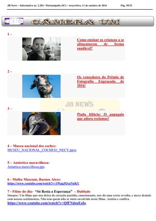 JB News – Informativo nr. 2.201– Florianópolis (SC) – terça-feira, 11 de outubro de 2016 Pág. 30/32
1 –
Como ensinar as crianças a se
alimentarem de forma
saudável?
2 –
Os vencedores do Prêmio de
Fotografia Engraçada de
2016!
3 –
Piada hilária: O papagaio
que adora reclamar!
4 – Museu nacional dos coches:
MUSEU_NACIONAL_COCHES1_NECY.ppsx
5 – Antártica maravilhosa:
Antartica maravilhosa.pps
6 - Malba Museum, Buenos Aires:
https://www.youtube.com/watch?v=1WpgMAaNuKY
7 - Filme do dia- “Só Resta a Esperança” – Dublado
Sinopse: Um filme que nos deixa de coração partido, emocionante, nos dá uma certa revolta, e mexe demais
com nossos sentimentos. Não tem quem não se sinta envolvido neste filme. Assista e confira.
https://www.youtube.com/watch?v=QfFNdzuEaIo
 