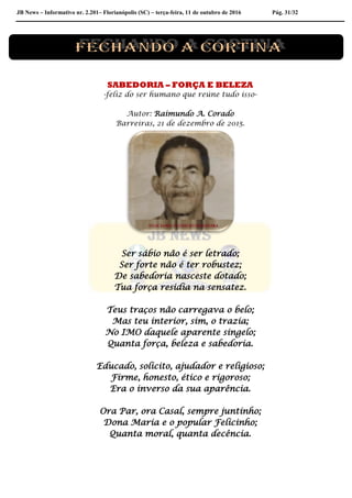 JB News – Informativo nr. 2.201– Florianópolis (SC) – terça-feira, 11 de outubro de 2016 Pág. 31/32
SABEDORIA – FORÇA E BELEZA
-feliz do ser humano que reúne tudo isso-
Autor: Raimundo A. Corado
Barreiras, 21 de dezembro de 2015.
Ser sábio não é ser letrado;
Ser forte não é ter robustez;
De sabedoria nasceste dotado;
Tua força residia na sensatez.
Teus traços não carregava o belo;
Mas teu interior, sim, o trazia;
No IMO daquele aparente singelo;
Quanta força, beleza e sabedoria.
Educado, solicito, ajudador e religioso;
Firme, honesto, ético e rigoroso;
Era o inverso da sua aparência.
Ora Par, ora Casal, sempre juntinho;
Dona Maria e o popular Felicinho;
Quanta moral, quanta decência.
 