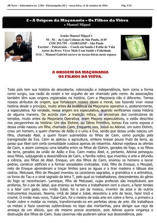 JB News – Informativo nr. 2.201– Florianópolis (SC) – terça-feira, 11 de outubro de 2016 Pág. 5/32
Irmão Manoel Miguel é
MM da Loja Colunas de São Paulo, 4145
CIM 293-759 - GOB/GOSP – São Paulo
Escritor – Palestrante – Coach em Saúde e Estilo de Vida
Autor do livro: Viver Mais Com Saúde e Felicidade
O Ir Manoel Gabriel escreve às terças-feiras neste espaço.
A ORIGEM DA MAÇONARIA
OS FILHOS DA VIÚVA.
Todo país tem sua história de descoberta, colonização e independência, bem como a forma
como surgiu, sua razão de existir e ter orgulho de ser chamado pelo nome. As associações
também têm suas origens registradas na história. Com a Maçonaria não é diferente. Temos
nossos atributos de origem, que fortalecem nossos ideais e moral, nos fazendo viver nossa
história desde o princípio, muito antes da existência da Maçonaria operativa e, posteriormente,
a especulativa. Na verdade, nossa origem era especulativa, quando verificamos nossa história
de alguma maneira. De acordo com a tradição mítica, os ancestrais dos construtores de
templos, muito antes da Maçonaria Operativa, eram Maçons especulativos, e estão descritos
nos pergaminhos da história: Um dos Elohins, ou Gênio Primitivo, tomou Eva como esposa e
dessa união nasceu um filho, chamado Caim. Enquanto isso, Jeová ou Adonai, um outro Elohim,
criou um homem, a quem chamou de Adão e o uniu a Eva, sendo que dessa união nasceu um
filho, chamado Abel, a quem foram submetidos os filhos de Caim, como punição pela
transgressão de Eva. Caim se aplicou a agricultura, embora tirasse pouco fruto da terra, ao
passo que Abel com certa comodidade cuidava apenas de rebanhos. Adonai rejeitava as ofertas
de Caim, e assim começou uma batalha entre os filhos de Elohim, gerados do fogo, e os filhos
da terra, gerados da união de Adão e Eva. Caim matou Abel, e, portanto, Adonai perseguiu
seus filhos, subjugando a descendência de Caim, a família nobre, que inventou a arte e difundiu
a ciência, aos filhos de Abel. Enoque, um dos filhos de Caim, ensinou os homens a lavrar
pedras, construir edifícios e a formar sociedades civilizadas. Irad, filho de Enoque, e Meujael,
neto de Enoque aprenderam a traçar limites para as águas e a tirar madeira e tábuas dos
cedros. Metusael, filho de Meujael inventou os caracteres sagrados, a gramática e a aritmética,
os livros do Tau e o sinal sagrado da letra T, pelo qual os trabalhadores, descendentes do gênio
do fogo se reconheciam. Lameque, filho de Metusael, cujas profecias são inexplicáveis aos
profanos, foi o pai de Jabal, que ensinou os homens a trabalharem com o couro, a fazer tendas
e a lidar com gado; seu irmão Jubal, foi o pai da música, inventor da arpa e de outros
instrumentos musicais. Noema, irmã de Jabal e Jubal, descobriu a arte de tecer, fazer tricô e
croché. O irmão mais novo, Tubal-Cain, foi o mestre de toda arte em cobre e ferro, o primeiro a
fundir cobre e moldar os metais, transformando-os em perfeitas obras de arte. Ele trabalhava
os metais e fazia cavernas subterrâneas no topo das montanhas, para abrigar sua raça da
ameaça de um dilúvio, que ele mesmo previa acontecer, pois Adonai queria vingança e
destruição dos filhos de Caim. Suas cavernas não puderam salvar sua descendência, pois
2 – A Origem da Maçonaria – Os Filhos da Viúva
- Manoel Miguel
 