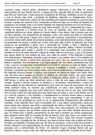 JB News – Informativo nr. 2.201– Florianópolis (SC) – terça-feira, 11 de outubro de 2016 Pág. 6/32
morreram todos, mesmo assim, salvando-se apenas Tubal-Caim e seu filho, os únicos
sobreviventes de uma família enorme. A esposa de Cão, segundo filho de Noé, se apaixonou
pelo filho de Tubal-Caim, e este tornou-se o progenitor de Ninrode, habilidoso na arte de caçar,
e que se tornou mais tarde o fundador de Babilônia. Adoniram ou simplesmente Hiram,
descendente de Tubal-Caim, parece ter sido escolhido pelo Supremo Arquiteto do Universo para
conduzir o grupo dos homens livres, conectando os filhos do fogo com os filhos da filosofia, do
progresso e da verdade. Esse é um trecho baseado nos registros extraídos do Livro de Enoque.
Hiram era mestre habilidoso, capaz de erigir belos templos. Ele foi o responsável por erigir o
Templo de Salomão e o famoso trono de ouro, de Salomão, bem como muitos outros
magníficos edifícios em várias regiões do Oriente Médio e Ásia Menor. Mas o homem que tem
um dom especial, uma competência de destaque, como uma estrela que bilha na escuridão,
tem sempre um alto preço a pagar, pois a guerra dos invejosos, preguiçosos e incompetentes,
se levanta. Hiram Abiff, diante de tamanha grandeza, vivia melancolicamente sozinho, amado e
compreendido por poucos e odiado por muitos, entre eles, pelo próprio rei Salomão, que tinha
inveja de sua genialidade e glória. Com a construção do Templo, a fama e sabedoria de
Salomão se espalhou por toda parte, até nas terras mais distantes. Balkis, a Rainha de Sabah,
veio a Jerusalém para saudar o grande rei e contemplar suas maravilhas. Ela o encontrou
sentado no trono de cedro dourado, cingido de vestes reais em ouro puro, o que a fez pensar
que estava diante de uma estátua de ouro, com mãos de marfim. O Rei Salomão a recebeu
com toda pompa e festividade, levando-a para conhecer o seu palácio real e o fino trabalho de
acabamento do Templo. A rainha ficou admirada com tudo o que viu, perdendo-se com tanta
beleza e esplendor. Em contrapartida, o rei ficara cativado por sua beleza, estendendo sua mão
a ela, o que foi correspondido imediatamente e um anel foi colocado no dedo de Balkis, como
promessa de que seu amor seria para o rei. Visitando novamente o Templo, a rainha desejou
conhecer o arquiteto que fizera tantas coisas, com finíssimo acabamento e habilidade genial. O
Rei Salomão procurou atrasar o máximo esse encontro da Rainha de Sabah com Hiram Abiff,
mas não teve como escapar de atender os desejos de uma bela mulher, por quem estava
tremendamente apaixonado. Então, foi trazido o misterioso artífice diante da rainha. Hiram
Abiff lançou à rainha seu olhar penetrante como o olhar de uma águia, penetrando o seu
coração. Quando a Rainha recobrou os sentidos e a compostura, compreendeu o motivo da
pouca vontade do Rei Salomão em apresentá-lo, bem como da causa de seus ciúmes. Ela quis
então conhecer todos os homens que trabalhavam na obra, mas Salomão procurou
desencorajá-la, alegando que seria muito difícil reunir todos de uma só vez. Mas, Hiram Abiff
deu um pulo e subiu em uma pedra para que fosse visto por todos e, com a mão direita, fez no
ar o sinal de costume, o Tau simbólico, e imediatamente os homens vieram todos à presença
do mestre. Diante desse acontecido, a rainha ficou ainda mais maravilhada, e até se
arrependeu de ter prometido seu amor ao rei, se apaixonando imediatamente pelo poderoso
arquiteto. O Rei Salomão ficou muito incomodado com o que estava acontecendo e procurou
traçar planos para destruir esse afeto e aproximação da rainha e Hiram Abiff, e traçou planos
para a ruina e humilhação do grande mestre Hiram. Para esse propósito, ele contratou três
companheiros maçons, que já tinham inveja de Hiram, pois este tinha refutado elevá-los ao
grau de mestre sem o devido conhecimento da Arte Real e também por serem preguiçosos,
para ajudarem Hiram Abiff na fundição do Mar de Bronze. Eram eles, Fanor, um maçom sírio;
Anru, um carpinteiro fenício e Metusael, um mineiro hebreu. Esses três homens invejosos
planejaram que a fundição do Mar de Bronze, que deveria elevar ainda mais a glória de Hiram,
tornasse um pesadelo e fracasso para ele. Na hora de montarem a forma onde seria fundido o
bronze, deixaram tudo esquematizado, de forma que essa forma deveria romper-se durante o
processo, sem o conhecimento de Hiram. Um aprendiz maçom chamado Benoni até que
descobriu o plano e avisou o Rei, que nada fez para evitar a catástrofe. O grande dia de fundir
 