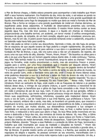 JB News – Informativo nr. 2.201– Florianópolis (SC) – terça-feira, 11 de outubro de 2016 Pág. 7/32
o Mar de Bronze chegou, e Balkis estava presente para acompanhar o belo trabalho que Hiram
Abiff e seus homens realizariam. Era finalzinho do dia, início da noite, o sol estava se pondo no
ocidente. As portas que retinham o metal derretido foram abertas e uma grande quantidade de
líquido avermelhado como fogo foi despejada no molde que daria ao metal o formato do Mar de
Bronze. Mas a forma se rompeu e uma grande quantidade de metal em chamas derramou, se
espalhando pelas áreas adjacentes. A multidão de observadores presentes saiu correndo,
fugindo do avanço das correntes de bronze derretido. O mestre Hiram tentou conter as lavas
jogando água fria, mas não teve sucesso. A água e o líquido em chamas se misturaram,
proporcionando uma batalha terrível, um acidente, um terror mortal. O artífice envergonhado,
precisava de ajuda, de simpatia, de um bom coração, alguém que o consolasse; procurou por,
Benoni, mas foi em vão. O pobre jovem havia perecido tentando evitar a catástrofe, enquanto o
rei Salomão nada havia feito para contê-la.
Hiram não podia se retirar e evitar seu desconforto. Oprimido e triste, ele não fugiu do perigo.
Ele se esqueceu de que aquele oceano de fogo poderia o engolir rapidamente; ele pensou na
Rainha de Sabah, que tinha vindo ali para admirar a sua obra e o parabenizar pelo triunfo da
fundição do Mar de Bronze, e que, não vira outra coisa a não ser um desastre. De repente, ele
ouviu uma voz que vinha do alto, dizendo: “Hiram, Hiram, Hiram! ” Ele levantou os olhos para o
alto e eis que uma figura de um homem gigante estava diante dele. A visão continuou: “Vamos,
meu filho! Não tenhas medo! Eu o tornei incombustível; lança-te sobre as chamas! ” Hiram se
jogou na fornalha, onde muitos encontrariam a morte, mas ele encontrou frescor e prazer,
sugado para o centro, por uma força irresistível, que o impedia sair daquele abismo. Hiram
perguntou ao homem gigante que estava acima dele: “Por que me jogaste dentro da fornalha?
” E o homem gigante o respondeu: “Eu habito o centro da terra, no seio da alma do mundo, no
reino do grande Caim, onde a liberdade reina com ele; onde a inveja do tirano Adonai cessa;
onde podemos desprezar a sua ira e desfrutar o sabor do fruto da árvore da vida; lá é a casa
de teus pais. ” Hiram perguntou: “Quem és tu? ” Ao que o homem gigante responde: “Eu sou o
pai dos teus pais; sou o filho de Lameque; Eu sou Tubal-Caim. ” Nessa visão, Tubal-Caim
introduziu Hiram ao santuário do fogo, onde expôs a ele as fraquezas de Adonai e as paixões
básicas desse deus, o inimigo de sua própria criatura, a quem condenou a inexorável lei da
morte, para vingar os benefícios que o gênio do fogo havia concedido a ele. Hiram foi levado
em visão à presença do pai de sua raça, Caim. O anjo de luz, pai de sua geração, refletia a
beleza no filho do amor, cuja mente nobre e genial provocou inveja em Adonai. Caim relatou a
Hiram suas experiências, sofrimentos, infortúnios, causados pelo implacável Adonai. Hiram
ouviu a voz de Caim, o pai de Tubal-Caim e sua irmã Noema, que profetizava o futuro: “Um
filho teu nascerá, embora não o verás, mas dele, se levantará um grande povo, que crescerá e
perpetuará na terra; sua descendência será maior que a descendência de Adão, e conquistará o
império do mundo, por muitos séculos, sua descendência consagrará a tua coragem e
genialidade em serviço da raça sempre ingrata de Adão, mas, no final, o melhor tornar-se-á o
mais forte, e restaurará a terra para que adore o fogo. Os teus filhos serão invencíveis em teu
nome e destruirão a força dos reis, dos ministros da tirania de Adonai. Vá, meu filho, o Gênio
do Fogo é contigo! ” Hiram voltou do centro da terra e agora estava em frente a Tubal-Caim,
dentro das chamas do metal derramado. Antes de desaparecer, Tubal-Caim lhe entregou o seu
próprio Malhete, dizendo: “Graças a esse Malhete e a proteção do Gênio do Fogo, terminarás o
trabalho que está incompleto por causa da maldade e estupidez do homem. ” Hiram não
hesitou em usar a ferramenta e, com um toque de malhete, estava concluída a grande obra, o
Mar de Bronze. O grande mestre sentiu um prazer imenso, e a Rainha, que assistia de perto,
regozijava de alegria e espanto. As pessoas correram ao seu encontro, maravilhadas com o
poder da força secreta que em uma única noite reparou tudo o que tinha acontecido. Um dia, a
 