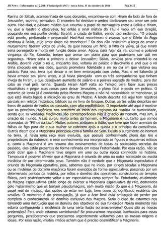 JB News – Informativo nr. 2.201– Florianópolis (SC) – terça-feira, 11 de outubro de 2016 Pág. 8/32
Rainha de Sabah, acompanhada de suas donzelas, encontrou-se com Hiram do lado de fora de
Jerusalém, sozinho, pensativo. O encontro foi decisivo e ambos declararam seu amor um pelo
outro. Had-Had, o pássaro místico que assumiu o papel de mensageiro entre a Balkis e Hiram,
viu que o mestre o observava, fez então o sinal místico do Tau e voou em sua direção,
pousando em seu punho direito. Sarahil, a criada de Balkis, vendo isso exclamou: “O oráculo
está pronto, perfumado e preparado! Had-Had reconheceu o esposo que o Gênio do Fogo
destinou à Balkis, cujo amor único ela reconhece! ” Os dois não resistiram a força do amor e
mutuamente fizeram votos de união, da qual nasceu um filho, o filho da viúva, já que Hiram
seria perseguido e morto em função desse amor. Agora, para fugir da ira, ciúmes e possível
vingança do Rei Salomão, teriam que armar um plano para que pudessem sair dali em
segurança. Hiram seria o primeiro a deixar Jerusalém; Balkis, ansiosa para encontrá-lo na
Arábia, deveria vigiar o rei e, enquanto isso, voltaria ao palácio e devolveria o anel que o rei
tinha colocado em seu dedo, quando prometera fidelidade a ele no dia em que visitava seu
palácio. Para isso, teria que deixar o rei bem embriagado com vinho. Mas, o rei Salomão já
havia armado seu plano antes, e já havia planejado com os três companheiros que tinham
inveja de Hiram, e que desejavam aumento de salário e a palavra sagrada de mestre, para dar
cabo ao rival pela rainha. Quando Hiram Abiff volta ao Templo para fazer suas preces
ritualísticas e pegar suas coisas para deixar Jerusalém, o plano fatal é posto em prática. O
restante da lenda já é conhecido pelos Mestres Maçons e não há necessidade de mencionar, já
que está muito ligada a iniciação ao grau de Mestre. A lenda descrita até aqui tem registros
parciais em relatos históricos, bíblicos ou no livro de Enoque. Outras partes estão descritas em
livros de autoria de irmãos do passado, com alta credibilidade. O importante até aqui é mostrar
que os princípios Maçônicos nos remetem ao início dos registros da história da humanidade,
sendo que as verdades Maçônicas são contemporâneas não à criação do homem, mas sim, à
criação do mundo. A Luz surgiu muito antes do homem, e Maçonaria é luz, tanto que somos
chamados de “Filhos da Luz”. Muitos autores atribuem a Adão, que teve que fazer aventais de
folhas de figo para ele e sua mulher se cobrirem após a queda e o princípio da consciência.
Outros dizem que a Maçonaria principiou com a família de Sem. Desde o surgimento do homem
na terra, já havia uma raça mais evoluída, que possuía conhecimento pleno das leis e
propriedades da natureza, e esse conhecimento era incorporado as figuras e esquemas míticos
e, como a Maçonaria é um resumo dos ensinamentos de todas as sociedades secretas do
passado, eles estão presentes de forma refinada em nossa Fraternidade. Por essa razão, não se
pode dizer que a Maçonaria teve origem em uma ou outra época conhecida na história.
Tampouco é possível afirmar que a Maçonaria é oriunda de uma ou outra sociedade ou escola
iniciática de um determinado povo. Também não é verdade que a Maçonaria especulativa é
oriunda da Maçonaria operativa, pois, sabemos que no início, por longos séculos a Maçonaria
ou os mistérios de domínio maçônico foram exercidos de forma especulativa, passando por um
determinado período da história, por mãos e domínio dos operativos, construtores de templos
físicos, para posteriormente voltar a ser especulativa como sempre foi. Entretanto, atualmente
os Maçons especulativos estão longe de exercer a Maçonaria especulativa de raiz, dominados
pelo materialismo que os tornam pseudomaçons, sem muita noção do que é a Maçonaria, do
papel real do iniciado, das razões de estar em Loja, bem como do significado esotérico das
sessões. O momento é de preocupação, já que a Arte Real está ameaçada de perder por
completo o conhecimento de domínio exclusivo dos Maçons. Seria o caso de estarmos nos
tornando uma instituição que se desviou dos objetivos de sua fundação? Nosso momento não
estaria configurando a existência de uma certa ilusão ou anacronismo? Quais são as nossas
pretensões? Para onde estamos caminhando? Se procurarmos respostas iluminadas para essas
perguntas, perceberemos que precisamos urgentemente voltarmos para as nossas origens e
ideais. Por essa razão, muitos irmãos acham que é preciso desmistificar a Maçonaria.
 
