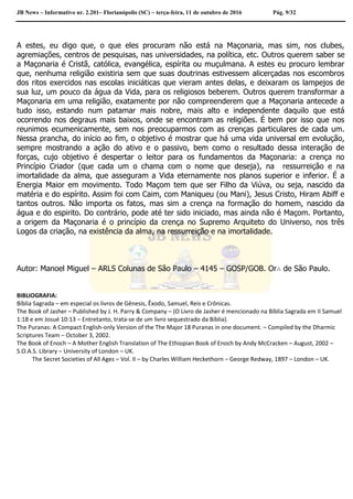 JB News – Informativo nr. 2.201– Florianópolis (SC) – terça-feira, 11 de outubro de 2016 Pág. 9/32
A estes, eu digo que, o que eles procuram não está na Maçonaria, mas sim, nos clubes,
agremiações, centros de pesquisas, nas universidades, na política, etc. Outros querem saber se
a Maçonaria é Cristã, católica, evangélica, espírita ou muçulmana. A estes eu procuro lembrar
que, nenhuma religião existiria sem que suas doutrinas estivessem alicerçadas nos escombros
dos ritos exercidos nas escolas iniciáticas que vieram antes delas, e deixaram os lampejos de
sua luz, um pouco da água da Vida, para os religiosos beberem. Outros querem transformar a
Maçonaria em uma religião, exatamente por não compreenderem que a Maçonaria antecede a
tudo isso, estando num patamar mais nobre, mais alto e independente daquilo que está
ocorrendo nos degraus mais baixos, onde se encontram as religiões. É bem por isso que nos
reunimos ecumenicamente, sem nos preocuparmos com as crenças particulares de cada um.
Nessa prancha, do início ao fim, o objetivo é mostrar que há uma vida universal em evolução,
sempre mostrando a ação do ativo e o passivo, bem como o resultado dessa interação de
forças, cujo objetivo é despertar o leitor para os fundamentos da Maçonaria: a crença no
Princípio Criador (que cada um o chama com o nome que deseja), na ressurreição e na
imortalidade da alma, que asseguram a Vida eternamente nos planos superior e inferior. É a
Energia Maior em movimento. Todo Maçom tem que ser Filho da Viúva, ou seja, nascido da
matéria e do espírito. Assim foi com Caim, com Maniqueu (ou Mani), Jesus Cristo, Hiram Abiff e
tantos outros. Não importa os fatos, mas sim a crença na formação do homem, nascido da
água e do espirito. Do contrário, pode até ter sido iniciado, mas ainda não é Maçom. Portanto,
a origem da Maçonaria é o princípio da crença no Supremo Arquiteto do Universo, nos três
Logos da criação, na existência da alma, na ressurreição e na imortalidade.
Autor: Manoel Miguel – ARLS Colunas de São Paulo – 4145 – GOSP/GOB. Or∴ de São Paulo.
BIBLIOGRAFIA:
Bíblia Sagrada – em especial os livros de Gênesis, Êxodo, Samuel, Reis e Crônicas.
The Book of Jasher – Published by J. H. Parry & Company – (O Livro de Jasher é mencionado na Bíblia Sagrada em II Samuel
1:18 e em Josué 10:13 – Entretanto, trata-se de um livro sequestrado da Bíblia).
The Puranas: A Compact English-only Version of the The Major 18 Puranas in one document. – Compiled by the Dharmic
Scriptures Team – October 3, 2002.
The Book of Enoch – A Mother English Translation of The Ethiopian Book of Enoch by Andy McCracken – August, 2002 –
S.O.A.S. Library – University of London – UK.
The Secret Societies of All Ages – Vol. II – by Charles William Heckethorn – George Redway, 1897 – London – UK.
 