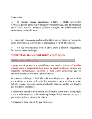 Conclusão:
a. O número parece gigantesco, VINTE E SETE MILHÕES
ANUAIS, porém diluídos por loja parece muito pouco, não dá para fazer
muita coisa, todavia ameniza qualquer situação em auxílio-concreto,
tornando-se muito eficiente.
b. Aqui não estão computados os trabalhos sociais desenvolvidos pelas
Lojas e potências e também não é considerada a verba de captação.
c. Se nos contentarmos com o óbolo puro e simples chegaremos
facilmente a conclusão que:
NESTE TEMA HÁ MAIS RETÓRICA QUE AÇÃO.
Voltando às considerações:
A proposta de priorizar o atendimento ao público interno é matéria
vencida para a maçonaria bem antes da idade moderna, mesmo que
tenhamos entendimentos diversos, o bom senso demonstra que os
assuntos devem ser tratados separadamente.
Se a nossa satisfação é limitada pela arrecadação da Loja nos moldes
apresentados e a sua utilização for canalizada para atender o nosso
público interno, estaremos como instituição dando as costas aos flagelos
que atingem à sociedade.
Há inúmeras maneiras de transpor esta barreira, basta usar a imaginação
e por a mão na massa, pois somos aquilo que desejamos ser, ou seja, o
que somos hoje é o produto de ontem.
A maçonaria nada mais é do que princípios.
 