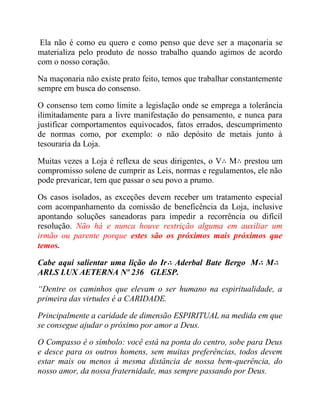 Ela não é como eu quero e como penso que deve ser a maçonaria se
materializa pelo produto de nosso trabalho quando agimos de acordo
com o nosso coração.
Na maçonaria não existe prato feito, temos que trabalhar constantemente
sempre em busca do consenso.
O consenso tem como limite a legislação onde se emprega a tolerância
ilimitadamente para a livre manifestação do pensamento, e nunca para
justificar comportamentos equivocados, fatos errados, descumprimento
de normas como, por exemplo: o não depósito de metais junto à
tesouraria da Loja.
Muitas vezes a Loja é reflexa de seus dirigentes, o V∴ M∴ prestou um
compromisso solene de cumprir as Leis, normas e regulamentos, ele não
pode prevaricar, tem que passar o seu povo a prumo.
Os casos isolados, as exceções devem receber um tratamento especial
com acompanhamento da comissão de beneficência da Loja, inclusive
apontando soluções saneadoras para impedir a recorrência ou difícil
resolução. Não há e nunca houve restrição alguma em auxiliar um
irmão ou parente porque estes são os próximos mais próximos que
temos.
Cabe aqui salientar uma lição do Ir∴ Aderbal Bate Bergo M∴ M∴
ARLS LUX AETERNA Nº 236 GLESP.
“Dentre os caminhos que elevam o ser humano na espiritualidade, a
primeira das virtudes é a CARIDADE.
Principalmente a caridade de dimensão ESPIRITUAL na medida em que
se consegue ajudar o próximo por amor a Deus.
O Compasso é o símbolo: você está na ponta do centro, sobe para Deus
e desce para os outros homens, sem muitas preferências, todos devem
estar mais ou menos à mesma distância de nossa bem-querência, do
nosso amor, da nossa fraternidade, mas sempre passando por Deus.
 