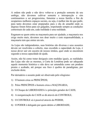 A ordem não pode e não deve voltar-se a proteção somente de seu
umbigo, não devemos cultivar somente a introspecção e sim
continuarmos a ser progressistas, fomentar a nossa família a fim de
ocuparmos melhores espaços sociais, ou seja, é melhor dar do que pedir,
para tanto devemos estar preparados para o dia de amanhã onde os
degraus foram feitos para ser galgados, respeitando sempre as condições
contextuais de cada um, cada realidade é uma realidade.
Enganam-se quem entra na maçonaria para ser ajudado, a maçonaria nos
exige muito mais, devemos nos doar muito e com responsabilidade, a
maçonaria tem que entrar em nós.
As Lojas são independentes, suas histórias são diversas e seus assuntos
devem ser resolvidos a coberto, mas excedido a capacidade da Loja, é
nosso dever sair em socorro de nossos irmãos, quer onde se encontrem
segundo a nossa capacidade de ajuda.
Assim, não há como tratar desiguais com medidas iguais, as realidades
das Lojas não são as mesmas, a Carta de Londrina pode ser adequada
aquele momento histórico e não deve ser entendida como um produto
pronto e acabado, até porque seu foco é quebra de paradigmas, por
exclusão deste.
Por derradeiro o assunto pode ser observado pelo silogismo:
1) O homem criou os PRINCÍPIOS;
2) Pelos PRINCÍPIOS o homem criou a MAÇONARIA;
3) O Choque de LIBERDADES é o princípio gerador do CAOS;
4) A reorganização do CAOS se dá através do CONTROLE;
5) O CONTROLE só é possível através do PODER;
6) O PODER é delegado por quem detém a LIBERDADE;
 