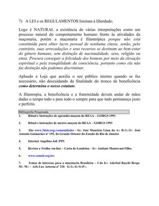 7) A LEI e os REGULAMENTOS limitam à liberdade;
Logo é NATURAL a existência de várias interpretações como um
processo natural do comportamento humano frente às atividades da
maçonaria, porém a maçonaria é filantrópica porque não está
constituída para obter lucro pessoal de nenhuma classe, senão, pelo
contrário, suas arrecadações e seus recursos se destinam ao bem-estar
do gênero humano, sem distinção de nacionalidade, sexo, religião ou
etnia. Procura conseguir a felicidade dos homens por meio da elevação
espiritual e pela tranqüilidade da consciência, portanto como ela não
faz distinção não podemos discriminar.
Aplaudo a Loja que auxilia o seu público interno quando se faz
necessário, não descuidando da finalidade do tronco de beneficência
como determina o nosso estatuto.
A filantropia, a beneficência e a fraternidade devem andar de mãos
dadas o tempo todo e para todo o sempre para que tudo permaneça justo
e perfeito.
Bibliografia Pesquisada
1. Ritual e Instruções de aprendiz-maçom do REAA – GORGS 1993
2. Ritual e instruções de mestre-maçom do REAA – GORGS 1993
3. Site www.3dots.org;/comunidades - Ir∴ José Maurício Lima da A∴ R∴L∴S∴ José
Antonio Guimarães nº 192, do Grande Oriente do Estado do Rio de Janeiro
4. Internet Angelina Joli /PPS
5. Revista a Trolha /on-line – Carta de Londrina – Ir∴ Antônio Mantovani Filho.
6. www.comab.org.br;
7. Temas de interesse para a maçonaria Brasileira – I do Ir∴ Aderbal Bacchi Bergo
M∴ M∴ - Arls Lux Aeterna nº 236 G∴L∴E∴S∴P∴.
 