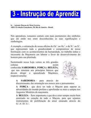 Ir Antonio Marcus de Melo Ferreira
ARLS Evolução Gonçalense, 50, Rio de Janeiro - Brasil.
Nós aprendizes, tomamos contato com mais pormenores dos símbolos
que até então nos eram desconhecidas as suas significações e
simbologias.
A exemplo, a orientação de nossa oficina do Or.'. ao Oc.'. e de N.'. ao S.'.
que representam toda a grandiosidade e compromisso de nossa
Instituição com os acontecimentos da humanidade, no trabalho árduo e
incessante da Maçonaria em laborar a favor do desenvolvimento do
homem para sua plenitude.
Sustentando nossa Loja vemos as três grandes
colunas assim
conhecidas SABEDORIA, FORÇA e BELEZA,
que nos remetem aos princípios básicos que
devem dirigir o aprendizado Maçônico,
respectivamente:
Δ SABEDORIA – para através do
discernimento, dar orientação aos nossos atos e pensamentos.
Δ FORÇA – que deve ter todo o Maçom para superar as
adversidades do mundo profano e aprofundar-se mais e sempre nos
Augustos Mistérios da maçonaria.
Δ BELEZA – Ítem importante e que deve estar sempre muito bem
enraizado no coração de todo o Maçom, para que sejamos
instrumentos de proliferação do amor emanado através do
G.'.A.'.D.'.U.'.
 