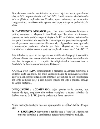 Descobrimos também no interior de nossa Loj.'. as luzes, que dentre
elas, o SOL representando o G.'.A.'.D.'.U.'. está sempre simbolizando
toda a glória e esplendor do Criador, aquecendo-nos com seus raios
energizantes e curativos, não apenas do corpo, mas principalmente, da
alma.
O PAVIMENTO MOSAICO que, com seus quadrados brancos e
pretos, remetem o Maçom à humildade que lhe deve ser inerente,
perante as mais variadas representações da Fé no Criador, orientando-
nos para o caminho da tolerância e desapego aos preconceitos quando
nos deparamos com conceitos diversos de religiosidade mas, que não
representando nenhuma afronta às Leis Maçônicas, devem ser
respeitadas e vistas como a exteriorização do amor ao G.'.A.'.D.'.U.'.
Esta tolerância, deve se dar apenas no sentido de desapego à conceitos
pré-concebidos que nossa vivência no mundo profano eventualmente
nos faz incorporar, e o respeito às religiosidades humanas tem a
finalidade de busca a uma harmonia Universal.
A ORLA DENTADA, simbolizando o princípio da Atração Universal a
unirmos cada vez mais, nos mais variados níveis de convivência social,
quer seja em nossos círculos de amizade, de família ou de fraternidade
em torno de nossa Loj.'. e com nossos irmãos em todo o mundo, através
do Amor Fraternal.
O ESQUADRO e o COMPASSO, cujas pontas estão ocultas, nos
lembra de que, enquanto não estiver completo o nosso trabalho de
desbastamento da P.'.B.'. jamais poderemos fazer uso deste.
Nesta Instrução também nos são apresentadas as JÓIAS MÓVEIS que
são:
Δ ESQUADRO, representa a retidão que o Ven.'.M.'. deverá ter
em seus trabalhos e sentimentos perante seus obreiros e a Loja.
 