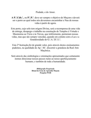 Piedade, e do Amor.
A P.'.Cúb.'., ou P.'.P.'. deve ser sempre o objetivo do Maçom e deverá
ser o porto ao qual todos nós deveremos encaminhar a Nau de nossas
vidas à partir de agora.
Este porto, cujo solo tem origem Divina, será a recompensa de uma vida
de entrega, desapego e trabalho na construção de Templos à Virtude e
Masmorras ao Vício e às Trevas, que infelizmente, permeiam nossas
vidas, mas que são sempre vencidas, quando em contato com a Luz e a
Grandiosidade do G.'.A.'.D.'.U.'.
Esta 2ª Instrução,foi de grande valor, pois através destes ensinamentos
pudemos, na qualidade de Ap.'. M.'. discernir a grandeza da Real Arte
Maçônica.
Será através das simbologias e orientações apresentados que certamente
iremos direcionar nossos passos rumo ao nosso aperfeiçoamento
humano, e também de toda a humanidade.
Bibliografia Pesquisada
Ritual do Grau de Aprendiz Maçom
Pesquisa WEB
 