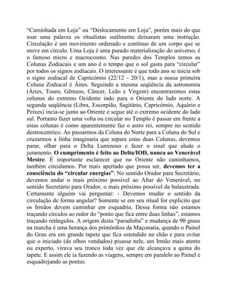 “Caminhada em Loja” ou “Deslocamento em Loja”, porém mais do que
usar uma palavra os ritualistas sutilmente deixaram uma instrução.
Circulação é um movimento ordenado e contínuo de um corpo que se
move em círculo. Uma Loja é uma pseudo materialização do universo, é
o famoso micro e macrocosmo. Nas paredes dos Templos temos as
Colunas Zodiacais e um ano é o tempo que o sol gasta para “circular”
por todos os signos zodiacais. O interessante é que todo ano se inicia sob
o signo zodiacal de Capricórnio (22/12 - 20/1), mas a nossa primeira
Coluna Zodiacal é Áires. Seguindo a mesma seqüência da astronomia
(Áries, Touro, Gêmeos, Câncer, Leão e Virgem) encontraremos estas
colunas do extremo Ocidente indo para o Oriente do lado norte. A
segunda seqüência (Libra, Escorpião, Sagitário, Capricórnio, Aquário e
Peixes) incia-se junto ao Oriente e segue até o extremo ocidente do lado
sul. Portanto fazer uma volta ou circular no Templo é passar em frente a
estas colunas é como aparentemente faz o astro rei, sempre no sentido
destrocentrico. Ao passarmos da Coluna do Norte para a Coluna do Sul e
cruzarmos a linha imaginaria que separa estas duas Colunas, devemos
parar, olhar para o Delta Luminoso e fazer o sinal que alude o
juramento. O cumprimento é feito ao Delta/IOD, nunca ao Venerável
Mestre. É importante esclarecer que no Oriente não caminhamos,
também circulamos. Por mais apertado que possa ser, devemos ter a
consciência do “circular energias”. No sentido Orador para Secretário,
devemos andar o mais próximo possível ao Altar do Venerável, no
sentido Secretário para Orador, o mais próximo possível da balaustrada.
Certamente alguém vai perguntar: - Devemos mudar o sentido da
circulação de forma angular? Somente se em seu ritual for explicito que
os Irmãos devem caminhar em esquadria. Dessa forma não estamos
traçando círculos ao redor do “ponto que fica entre duas linhas”, estamos
traçando retângulos. A origem desta “paradinha” e mudança de 90 graus
na marcha é uma herança dos primórdios da Maçonaria, quando o Painel
do Grau era um grande tapete que fica estendido no chão e para evitar
que o iniciado (de olhos vendados) pisasse nele, um Irmão mais atento
ou experto, virava seu tronco toda vez que ele alcançava a quina do
tapete. E assim ele ia fazendo as viagens, sempre em paralelo ao Painel e
esquadrejando as pontas.
 