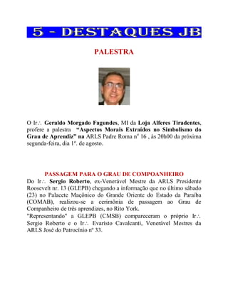 PALESTRA
O Ir Geraldo Morgado Fagundes, MI da Loja Alferes Tiradentes,
profere a palestra “Aspectos Morais Extraídos no Simbolismo do
Grau de Aprendiz” na ARLS Padre Roma no
16 , às 20h00 da próxima
segunda-feira, dia 1º. de agosto.
PASSAGEM PARA O GRAU DE COMPOANHEIRO
Do Ir Sergio Roberto, ex-Venerável Mestre da ARLS Presidente
Roosevelt nr. 13 (GLEPB) chegando a informação que no último sábado
(23) no Palacete Maçônico do Grande Oriente do Estado da Paraíba
(COMAB), realizou-se a cerimônia de passagem ao Grau de
Companheiro de três aprendizes, no Rito York.
"Representando" a GLEPB (CMSB) compareceram o próprio Ir
Sergio Roberto e o Ir Evaristo Cavalcanti, Venerável Mestres da
ARLS José do Patrocínio nº 33.
 