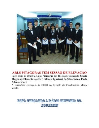 ARLS PITÁGORAS TEM SESSÃO DE ELEVAÇÃO
Logo mais às 20h00 a Loja Pitágoras nr. 15 estará realizando Sessão
Magna de Elevação dos IIr Moacir Iguatemi da Silva Neto e Paulo
Ademar Curi.
A cerimônia começará às 20h00 no Templo do Condomínio Monte
Verde.
 