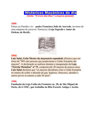 (fonte: “O Livro dos Dias” e arquivo pessoal)
1880:
Falece na Paraíba o Ir padre Francisco João de Azevedo, inventor de
uma máquina de escrever. Pertencia à Loja Segredo e Amor da
Ordem, de Recife.
1994:
Luis Salat, Grão Mestre da maçonaria espanhola afirmava que em
torno de "90% das pessoas que propiciaram a União Européia são
maçons". A declaração se realizou durante a inauguração da Loja
"Estrela Matutina" nª 75, composta pôr 20 maçons de poucos anos.
Luis Salat declarou que "os maçons decidiram criar a União Européia
no intuito de coibir o absurdo de que, Ingleses, franceses, alemães e
outros povos se matem a cada 30 anos".
1980:
Fundação da Loja União da Fronteira nr. 28, de São Miguel do
Oeste, do G OSC, que trabalha no Rito Escocês Antigo e Aceito.
 